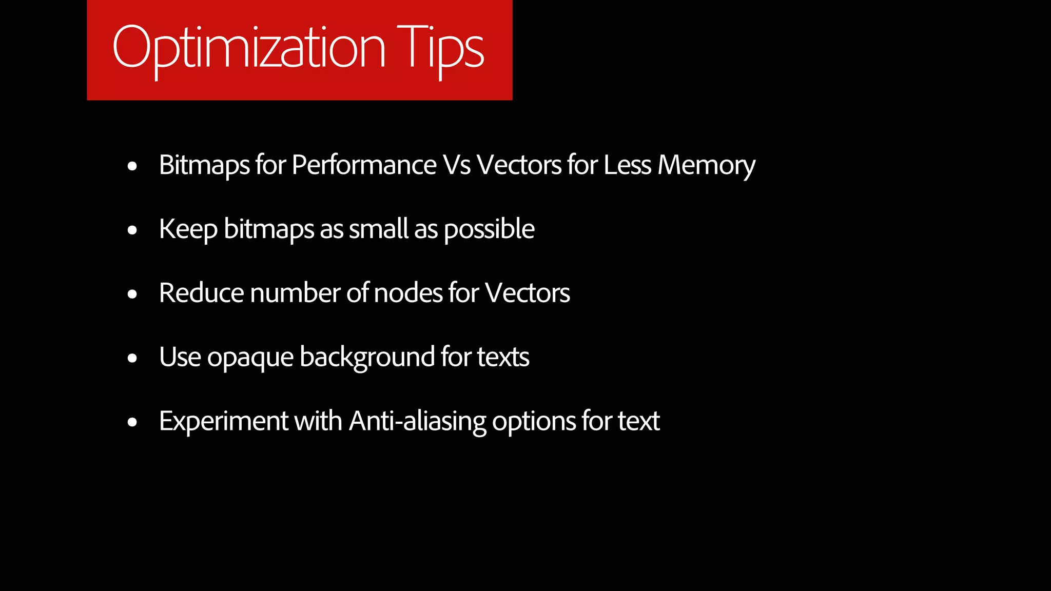 Optimization Tips
•   Bitmaps for Performance Vs Vectors for Less Memory

•   Keep bitmaps as small as possible

•   Reduce number of nodes for Vectors

•   Use opaque background for texts

•   Experiment with Anti-aliasing options for text
 