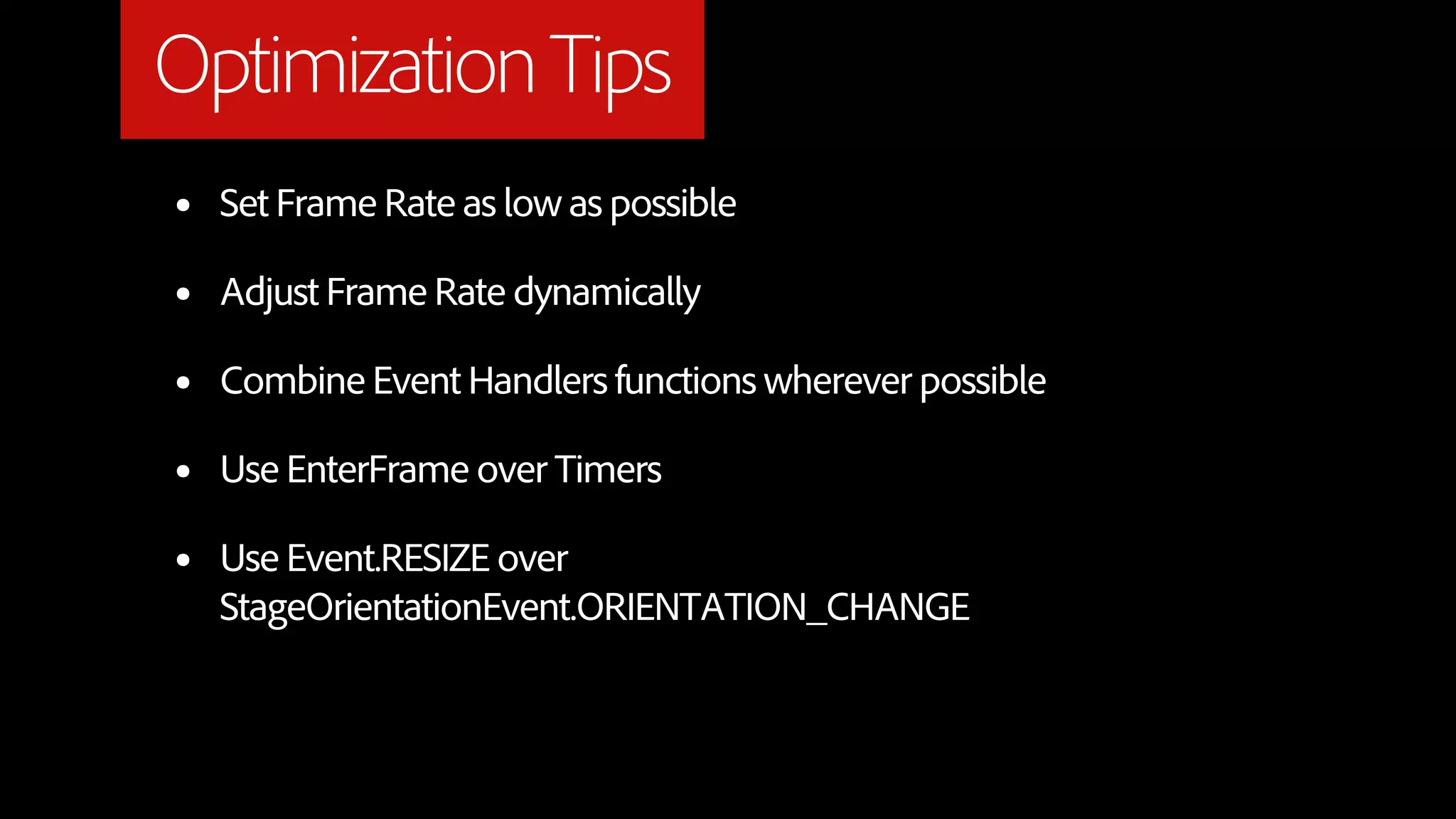 Optimization Tips
•   Set Frame Rate as low as possible

•   Adjust Frame Rate dynamically

•   Combine Event Handlers functions wherever possible

•   Use EnterFrame over Timers

•   Use Event.RESIZE over
    StageOrientationEvent.ORIENTATION_CHANGE
 