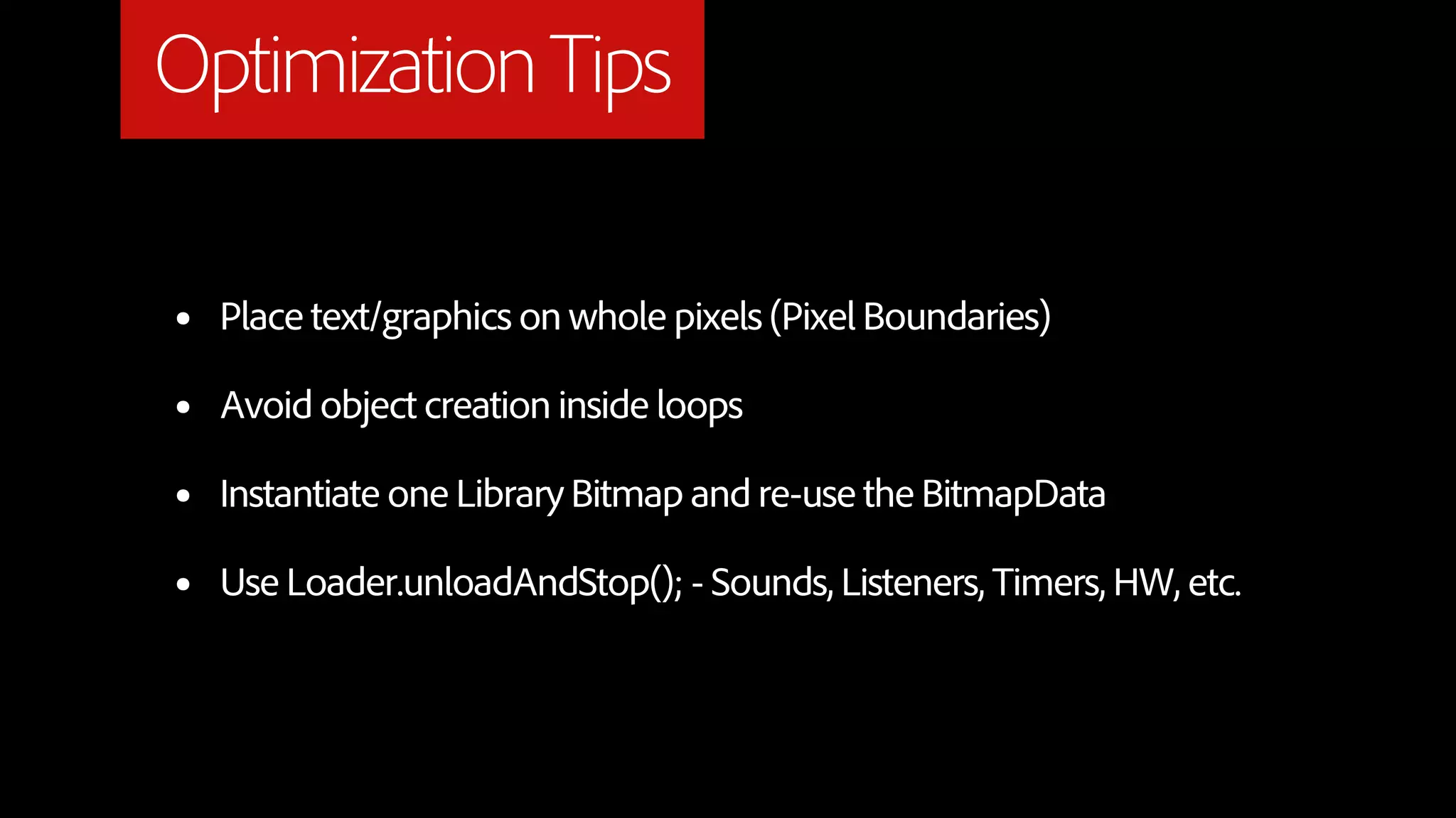 Optimization Tips

•   Place text/graphics on whole pixels (Pixel Boundaries)

•   Avoid object creation inside loops

•   Instantiate one Library Bitmap and re-use the BitmapData

•   Use Loader.unloadAndStop(); - Sounds, Listeners, Timers, HW, etc.
 