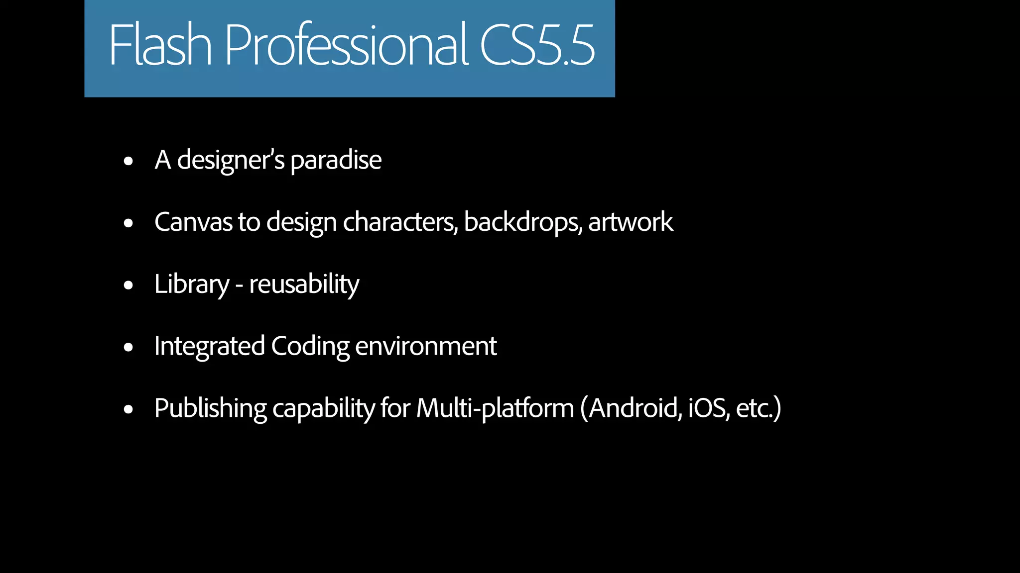 Flash Professional CS5.5
•   A designer’s paradise

•   Canvas to design characters, backdrops, artwork

•   Library - reusability

•   Integrated Coding environment

•   Publishing capability for Multi-platform (Android, iOS, etc.)
 