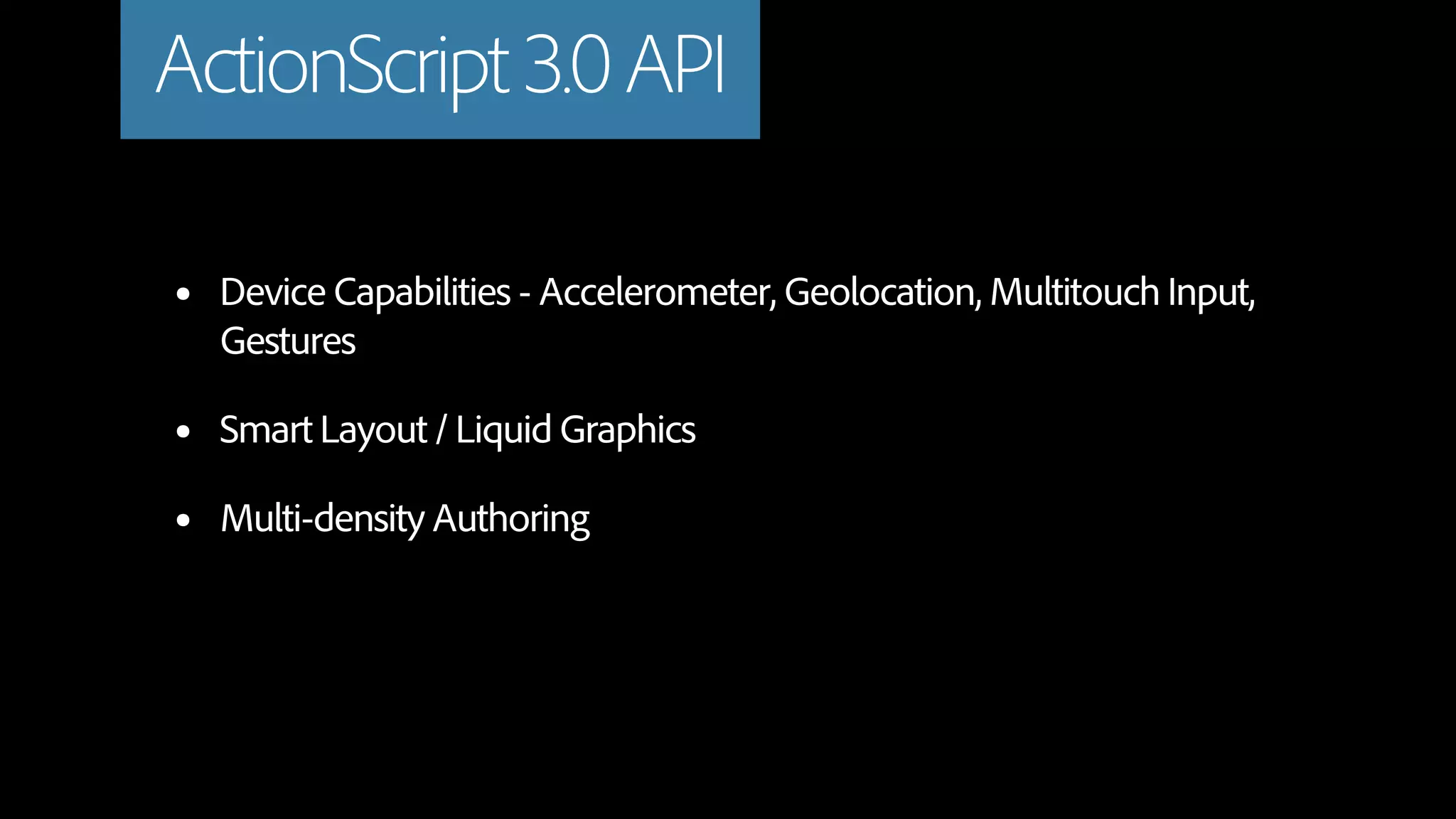ActionScript 3.0 API

•   Device Capabilities - Accelerometer, Geolocation, Multitouch Input,
    Gestures

•   Smart Layout / Liquid Graphics

•   Multi-density Authoring
 