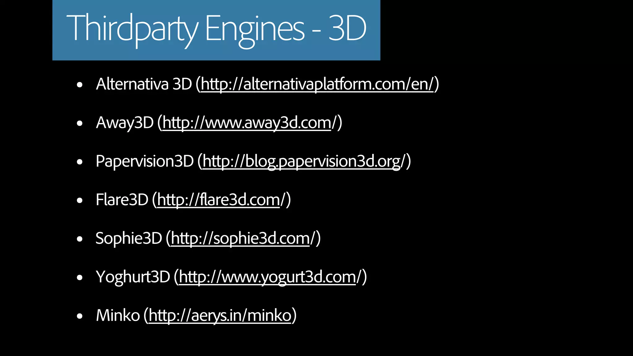 Thirdparty Engines - 3D
•   Alternativa 3D (http://alternativaplatform.com/en/)

•   Away3D (http://www.away3d.com/)

•   Papervision3D (http://blog.papervision3d.org/)

•   Flare3D (http://flare3d.com/)

•   Sophie3D (http://sophie3d.com/)

•   Yoghurt3D (http://www.yogurt3d.com/)

•   Minko (http://aerys.in/minko)
 