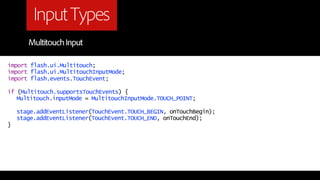Input Types
       Multitouch Input

import flash.ui.Multitouch;
import flash.ui.MultitouchInputMode;
import flash.events.TouchEvent;

if (Multitouch.supportsTouchEvents) {
   Multitouch.inputMode = MultitouchInputMode.TOUCH_POINT;

    stage.addEventListener(TouchEvent.TOUCH_BEGIN, onTouchBegin);
    stage.addEventListener(TouchEvent.TOUCH_END, onTouchEnd);
}
 