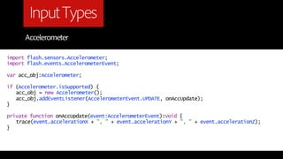Input Types
      Accelerometer

import flash.sensors.Accelerometer;
import flash.events.AccelerometerEvent;

var acc_obj:Accelerometer;

if (Accelerometer.isSupported) {
   acc_obj = new Accelerometer();
   acc_obj.addEventListener(AccelerometerEvent.UPDATE, onAccUpdate);
}

private function onAccUpdate(event:AccelerometerEvent):void {
   trace(event.accelerationX + ", " + event.accelerationY + ", " + event.accelerationZ);
}
 