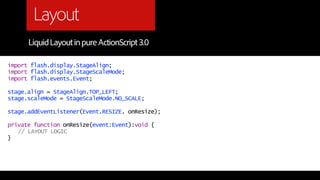 Layout
      Liquid Layout in pure ActionScript 3.0

import flash.display.StageAlign;
import flash.display.StageScaleMode;
import flash.events.Event;

stage.align = StageAlign.TOP_LEFT;
stage.scaleMode = StageScaleMode.NO_SCALE;

stage.addEventListener(Event.RESIZE. onResize);

private function onResize(event:Event):void {
   // LAYOUT LOGIC
}
 