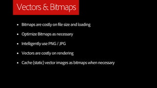 Vectors & Bitmaps
•   Bitmaps are costly on file size and loading

•   Optimize Bitmaps as necessary

•   Intelligently use PNG / JPG

•   Vectors are costly on rendering

•   Cache (static) vector images as bitmaps when necessary
 