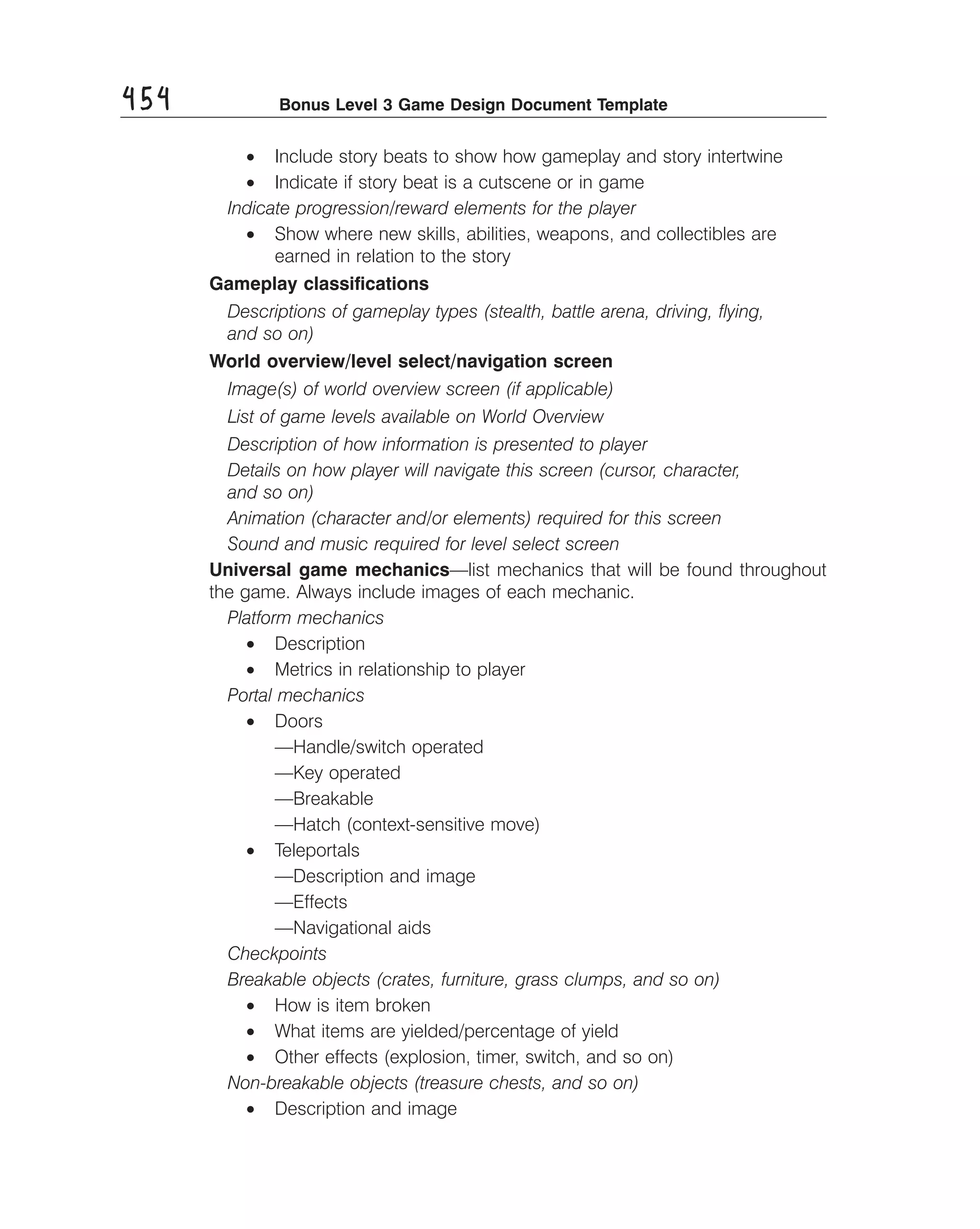 454

Bonus Level 3 Game Design Document Template

•	 Include story beats to show how gameplay and story intertwine
•	 Indicate if story beat is a cutscene or in game
Indicate progression/reward elements for the player
•	 Show where new skills, abilities, weapons, and collectibles are
earned in relation to the story
Gameplay classiﬁcations
Descriptions of gameplay types (stealth, battle arena, driving, ﬂying,
and so on)
World overview/level select/navigation screen
Image(s) of world overview screen (if applicable)
List of game levels available on World Overview
Description of how information is presented to player
Details on how player will navigate this screen (cursor, character,
and so on)
Animation (character and/or elements) required for this screen
Sound and music required for level select screen
Universal game mechanics—list mechanics that will be found throughout
the game. Always include images of each mechanic.
Platform mechanics
•	 Description
•	 Metrics in relationship to player
Portal mechanics
•	 Doors
—Handle/switch operated
—Key operated
—Breakable
—Hatch (context-sensitive move)
•	 Teleportals
—Description and image
—Effects
—Navigational aids
Checkpoints
Breakable objects (crates, furniture, grass clumps, and so on)
•	 How is item broken
•	 What items are yielded/percentage of yield
•	 Other effects (explosion, timer, switch, and so on)
Non-breakable objects (treasure chests, and so on)
•	 Description and image

 