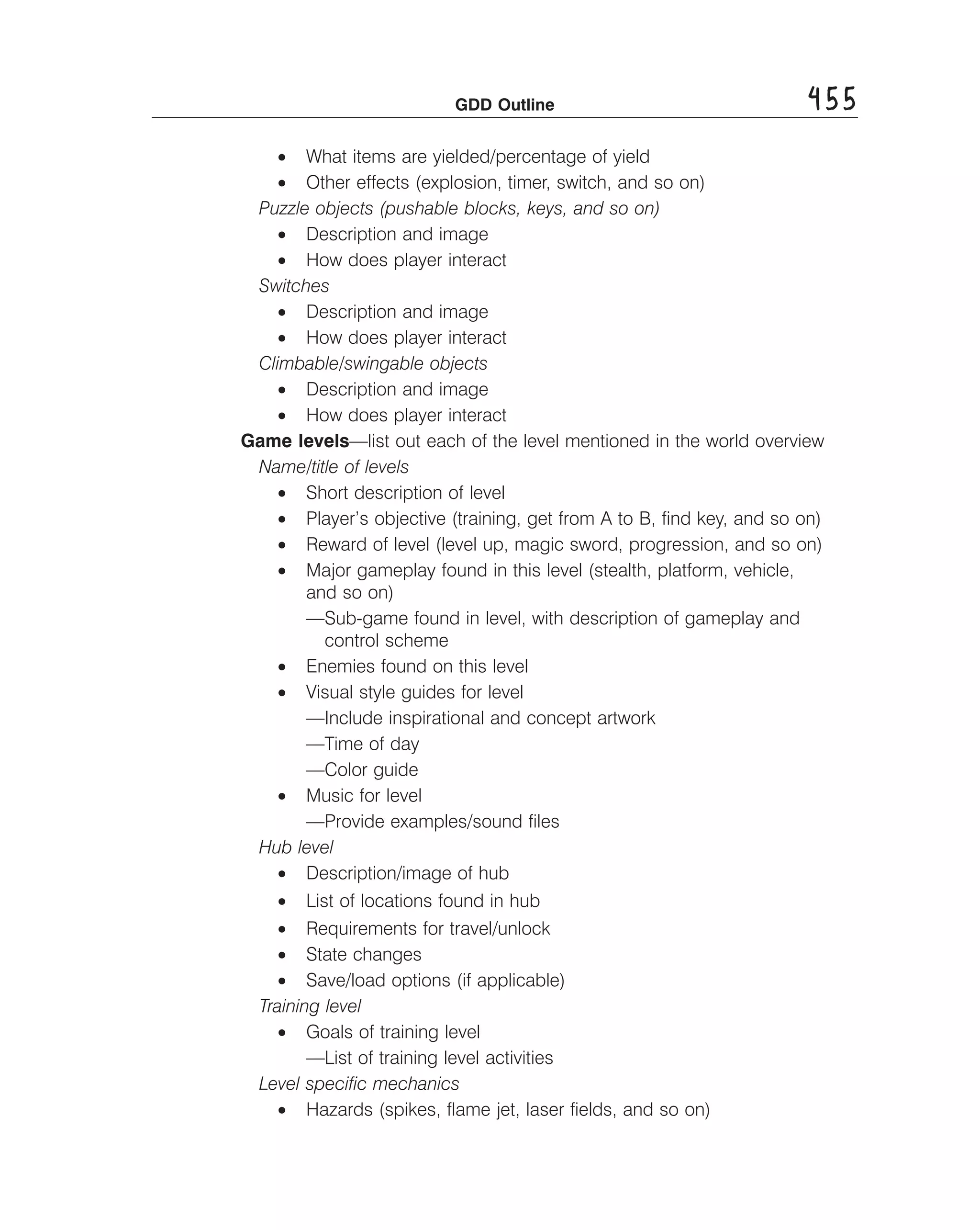 GDD Outline	

455

•	 What items are yielded/percentage of yield
•	 Other effects (explosion, timer, switch, and so on)
Puzzle objects (pushable blocks, keys, and so on)
•	 Description and image
•	 How does player interact
Switches
•	 Description and image
•	 How does player interact
Climbable/swingable objects
•	 Description and image
• How does player interact
Game levels—list out each of the level mentioned in the world overview
Name/title of levels
•	 Short description of level
•	 Player’s objective (training, get from A to B, ﬁnd key, and so on)
•	 Reward of level (level up, magic sword, progression, and so on)
•	 Major gameplay found in this level (stealth, platform, vehicle,
and so on)
—Sub-game found in level, with description of gameplay and
control scheme
•	 Enemies found on this level
•	 Visual style guides for level
—Include inspirational and concept artwork
—Time of day
—Color guide
•	 Music for level
—Provide examples/sound ﬁles
Hub level
•	 Description/image of hub
•	 List of locations found in hub
•	 Requirements for travel/unlock
•	 State changes
•	 Save/load options (if applicable)
Training level
•	 Goals of training level
—List of training level activities
Level speciﬁc mechanics
•	 Hazards (spikes, ﬂame jet, laser ﬁelds, and so on)

 