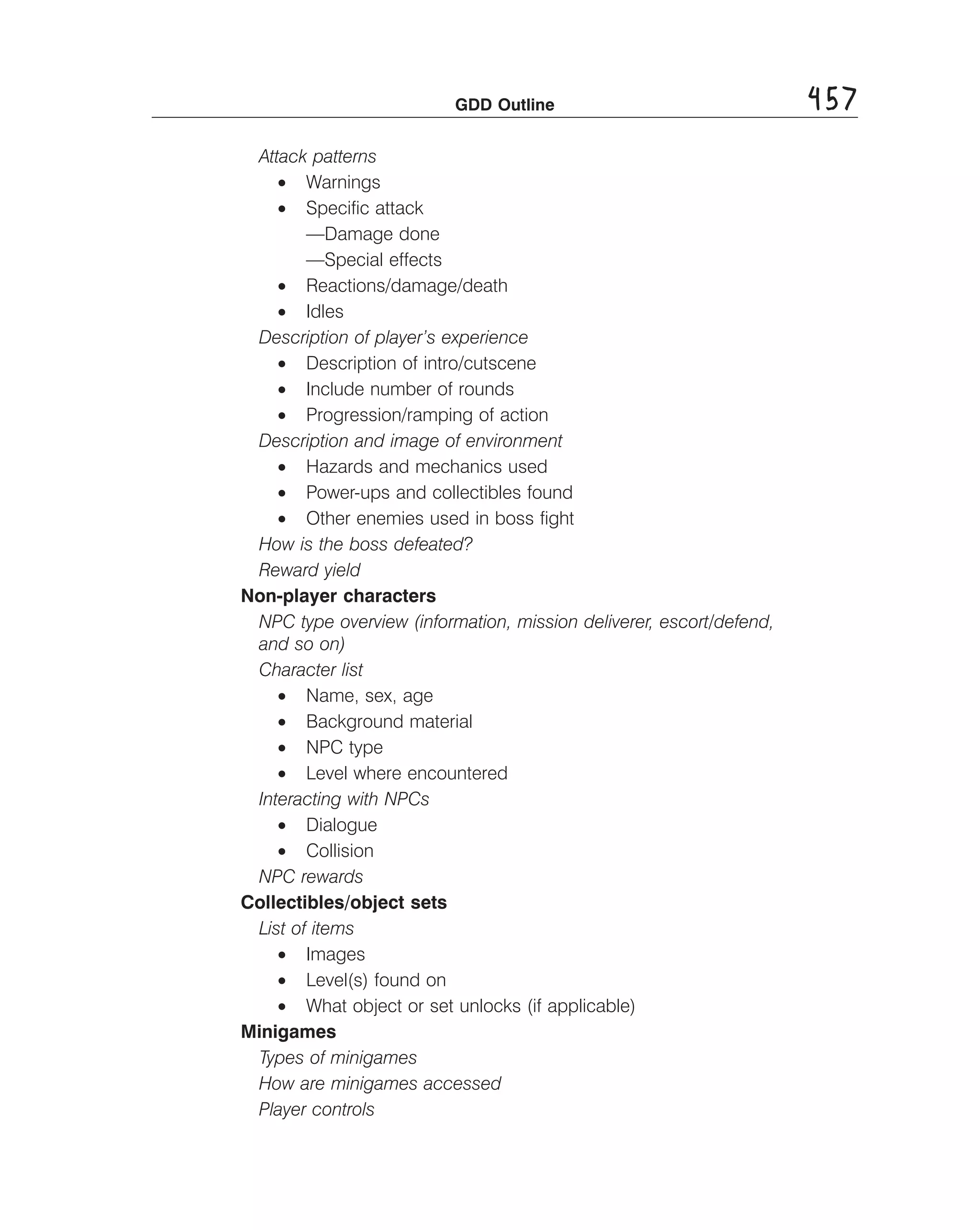 GDD Outline

Attack patterns
• Warnings
• Speciﬁc attack
—Damage done
—Special effects
• Reactions/damage/death
• Idles
Description of player’s experience
• Description of intro/cutscene
• Include number of rounds
• Progression/ramping of action
Description and image of environment
• Hazards and mechanics used
• Power-ups and collectibles found
• Other enemies used in boss ﬁght
How is the boss defeated? 

Reward yield 

Non-player characters
NPC type overview (information, mission deliverer, escort/defend, 

and so on) 

Character list 

• Name, sex, age
• Background material
• NPC type
• Level where encountered
Interacting with NPCs
• Dialogue
• Collision
NPC rewards
Collectibles/object sets
List of items
• Images
• Level(s) found on
• What object or set unlocks (if applicable)
Minigames
Types of minigames 

How are minigames accessed 

Player controls 


457

 