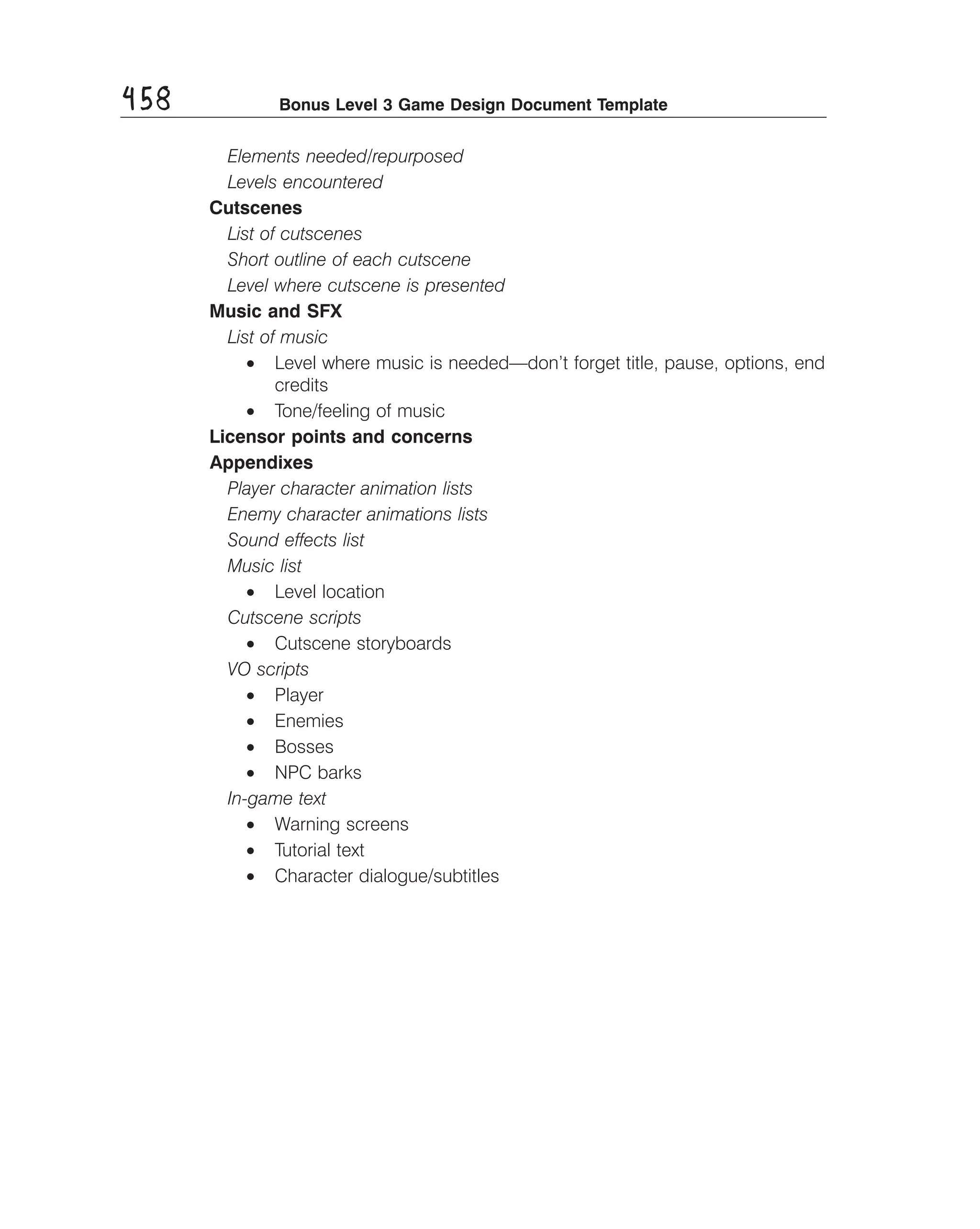 458

Bonus Level 3 Game Design Document Template

Elements needed/repurposed 

Levels encountered 

Cutscenes
List of cutscenes 

Short outline of each cutscene 

Level where cutscene is presented 

Music and SFX
List of music
•	 Level where music is needed—don’t forget title, pause, options, end
credits
•	 Tone/feeling of music
Licensor points and concerns
Appendixes
Player character animation lists 

Enemy character animations lists 

Sound effects list 

Music list 

•	 Level location
Cutscene scripts
•	 Cutscene storyboards
VO scripts
•	 Player
•	 Enemies
•	 Bosses
•	 NPC barks
In-game text
•	 Warning screens
•	 Tutorial text
•	 Character dialogue/subtitles

 