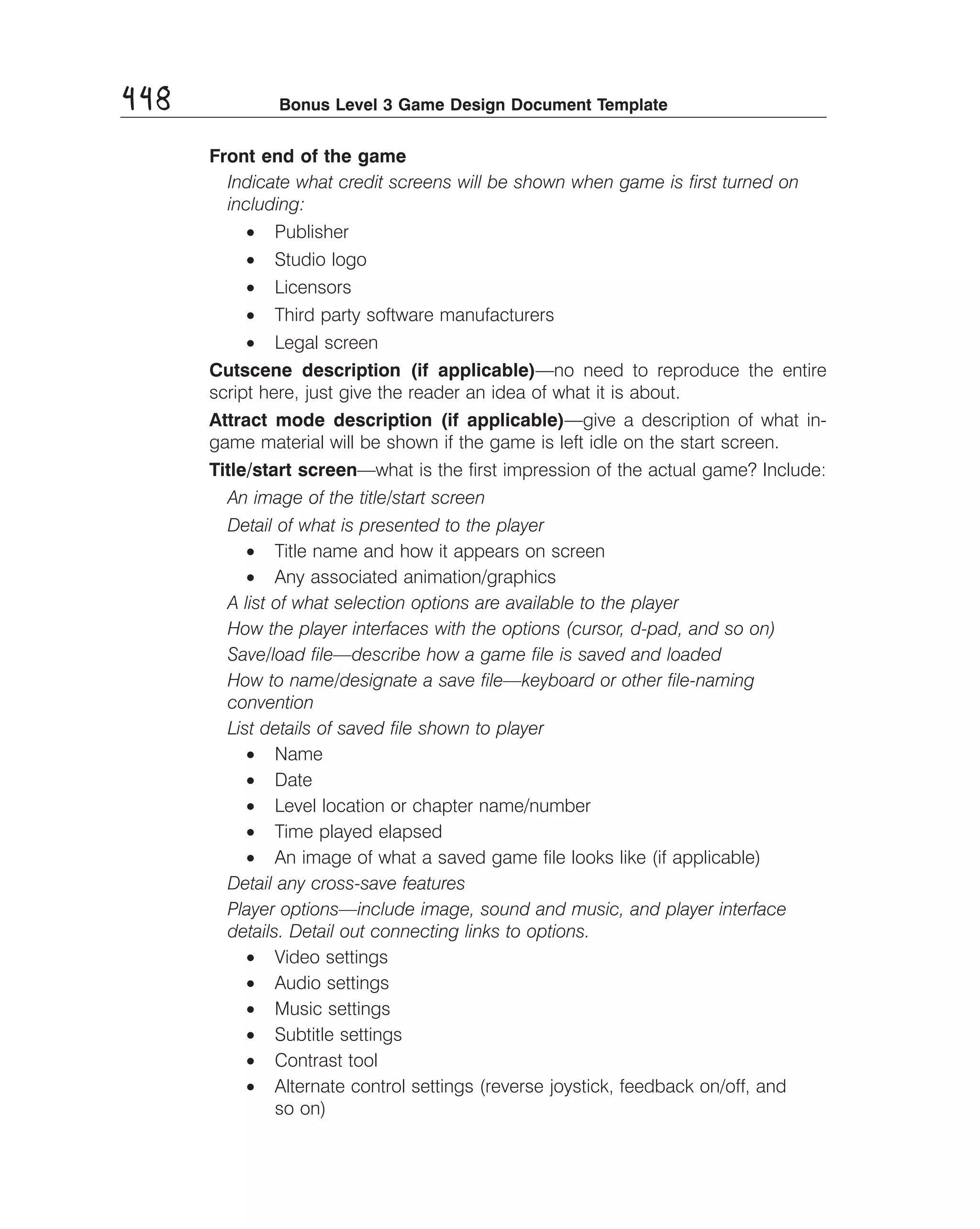 448

Bonus Level 3 Game Design Document Template

Front end of the game
Indicate what credit screens will be shown when game is ﬁrst turned on
including:
•	 Publisher
•	 Studio logo
•	 Licensors
•	 Third party software manufacturers
•	 Legal screen
Cutscene description (if applicable)—no need to reproduce the entire
script here, just give the reader an idea of what it is about.
Attract mode description (if applicable)—give a description of what in­
game material will be shown if the game is left idle on the start screen.
Title/start screen—what is the ﬁrst impression of the actual game? Include:
An image of the title/start screen 

Detail of what is presented to the player 

•	 Title name and how it appears on screen
•	 Any associated animation/graphics
A list of what selection options are available to the player 

How the player interfaces with the options (cursor, d-pad, and so on) 

Save/load ﬁle—describe how a game ﬁle is saved and loaded 

How to name/designate a save ﬁle—keyboard or other ﬁle-naming 

convention 

List details of saved ﬁle shown to player 

•	 Name
•	 Date
•	 Level location or chapter name/number
•	 Time played elapsed
•	 An image of what a saved game ﬁle looks like (if applicable)
Detail any cross-save features 

Player options—include image, sound and music, and player interface 

details. Detail out connecting links to options. 

•	 Video settings
•	 Audio settings
•	 Music settings
•	 Subtitle settings
•	 Contrast tool
•	 Alternate control settings (reverse joystick, feedback on/off, and
so on)

 