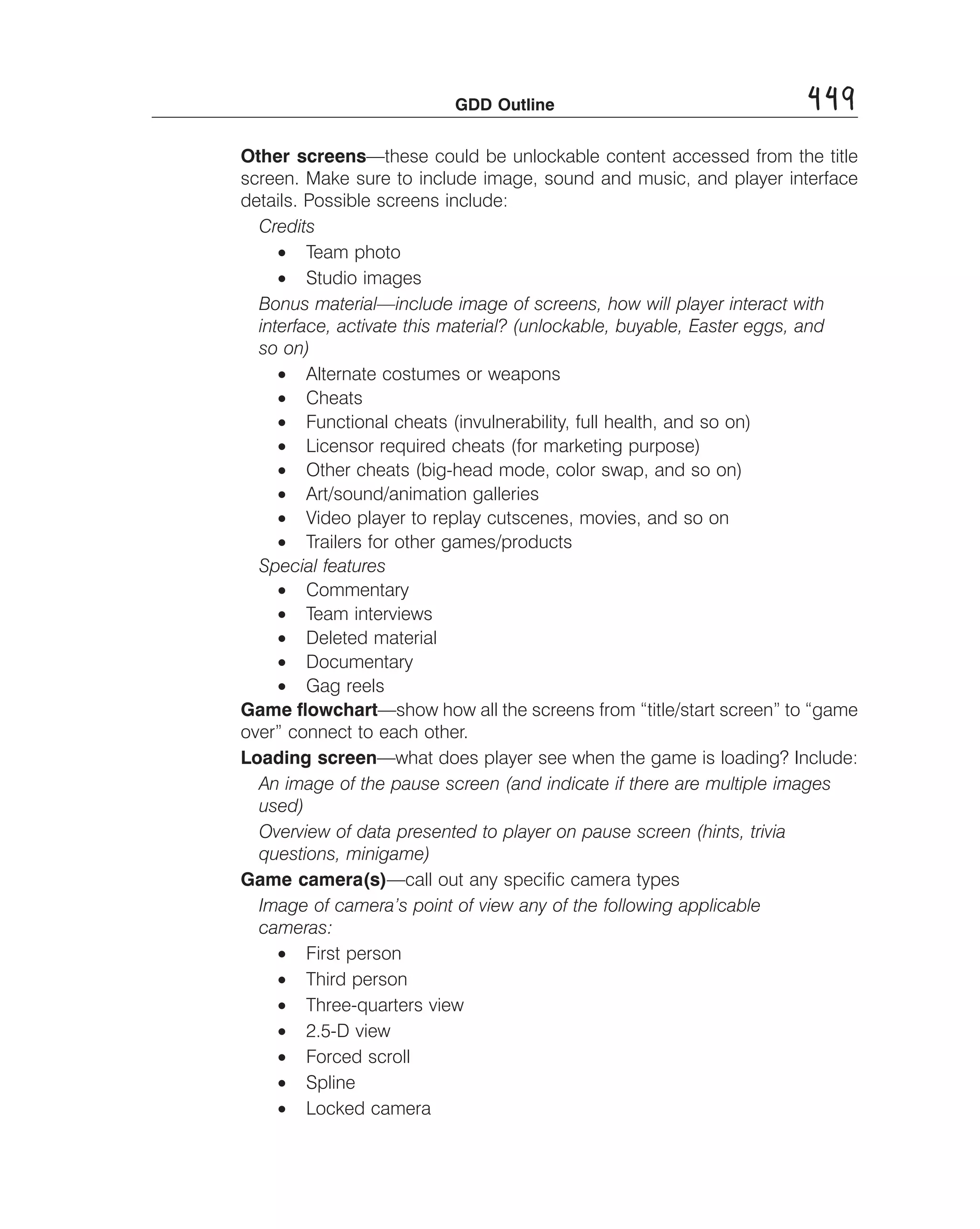 GDD Outline

449

Other screens—these could be unlockable content accessed from the title
screen. Make sure to include image, sound and music, and player interface
details. Possible screens include:
Credits
• Team photo
• Studio images
Bonus material—include image of screens, how will player interact with
interface, activate this material? (unlockable, buyable, Easter eggs, and
so on)
• Alternate costumes or weapons
• Cheats
• Functional cheats (invulnerability, full health, and so on)
• Licensor required cheats (for marketing purpose)
• Other cheats (big-head mode, color swap, and so on)
• Art/sound/animation galleries
• Video player to replay cutscenes, movies, and so on
• Trailers for other games/products
Special features
• Commentary
• Team interviews
• Deleted material
• Documentary
• Gag reels
Game ﬂowchart—show how all the screens from “title/start screen” to “game
over” connect to each other.
Loading screen—what does player see when the game is loading? Include:
An image of the pause screen (and indicate if there are multiple images
used) 

Overview of data presented to player on pause screen (hints, trivia 

questions, minigame) 

Game camera(s)—call out any speciﬁc camera types
Image of camera’s point of view any of the following applicable 

cameras: 

• First person
• Third person
• Three-quarters view
• 2.5-D view
• Forced scroll
• Spline
• Locked camera

 