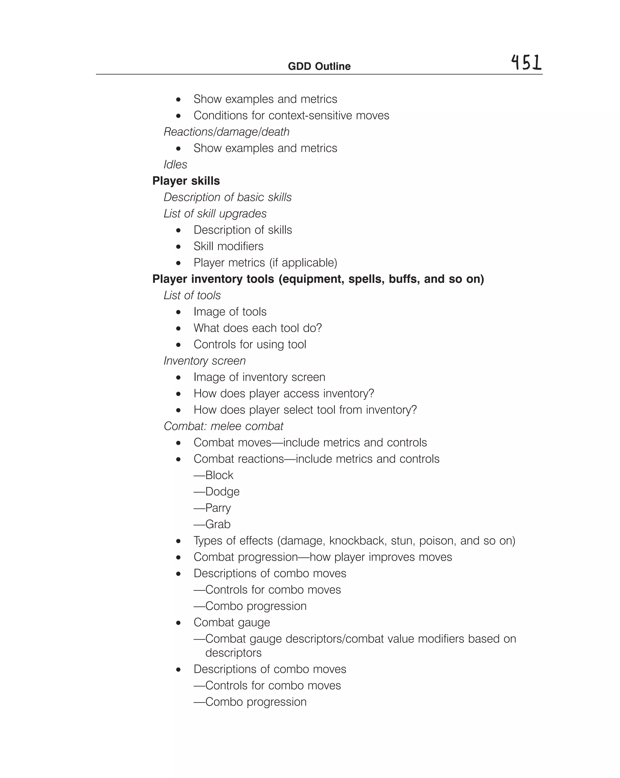 GDD Outline

451

• Show examples and metrics
• Conditions for context-sensitive moves
Reactions/damage/death
• Show examples and metrics
Idles
Player skills
Description of basic skills
List of skill upgrades
• Description of skills
• Skill modiﬁers
• Player metrics (if applicable)
Player inventory tools (equipment, spells, buffs, and so on)
List of tools
• Image of tools
• What does each tool do?
• Controls for using tool
Inventory screen
• Image of inventory screen
• How does player access inventory?
• How does player select tool from inventory?
Combat: melee combat
• Combat moves—include metrics and controls
• Combat reactions—include metrics and controls
—Block
—Dodge
—Parry
—Grab
• Types of effects (damage, knockback, stun, poison, and so on)
• Combat progression—how player improves moves
• Descriptions of combo moves
—Controls for combo moves
—Combo progression
• Combat gauge
—Combat gauge descriptors/combat value modiﬁers based on
descriptors
• Descriptions of combo moves
—Controls for combo moves
—Combo progression

 