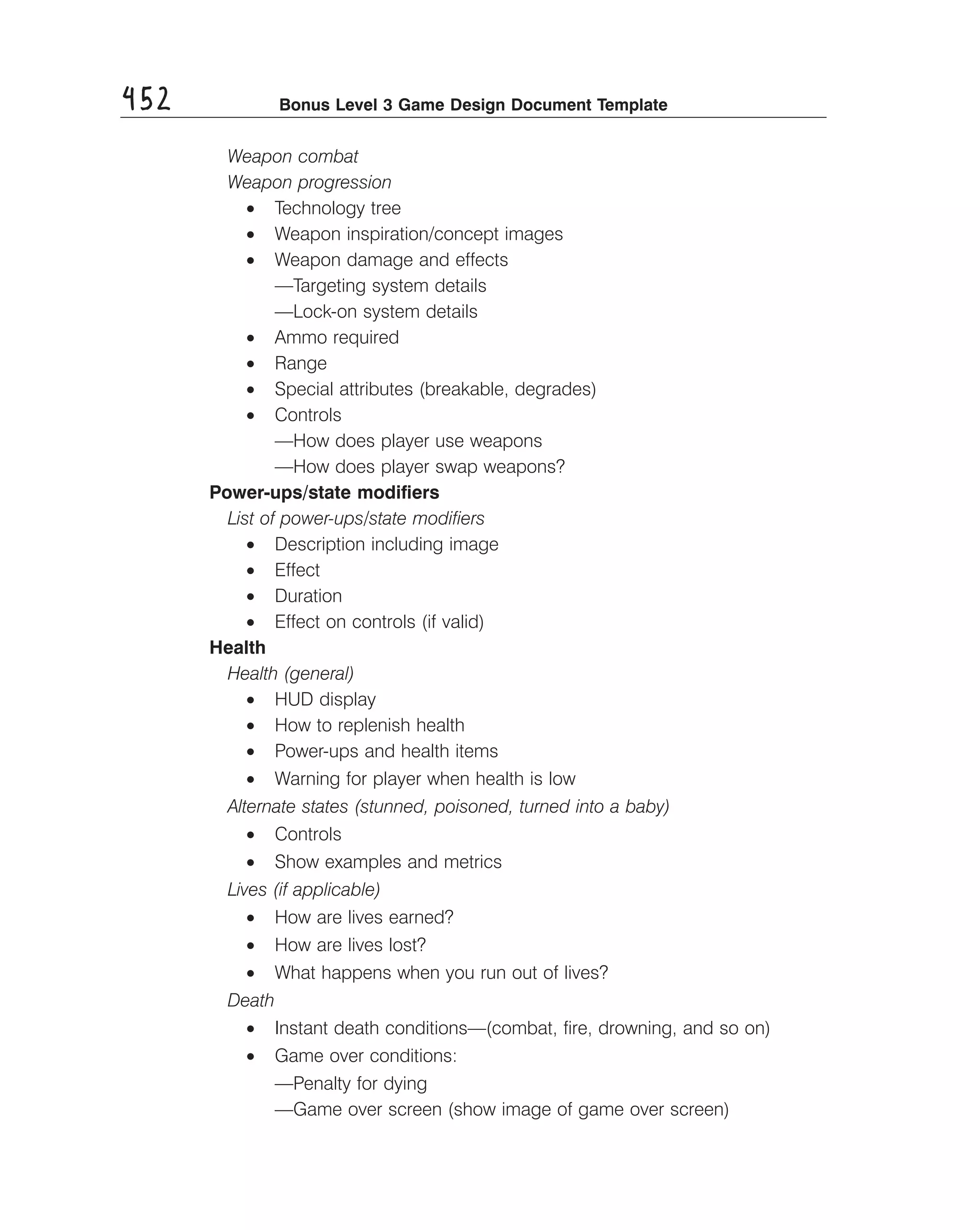 452

Bonus Level 3 Game Design Document Template

Weapon combat
Weapon progression
• Technology tree
• Weapon inspiration/concept images
• Weapon damage and effects
—Targeting system details
—Lock-on system details
• Ammo required
• Range
• Special attributes (breakable, degrades)
• Controls
—How does player use weapons
—How does player swap weapons?
Power-ups/state modiﬁers
List of power-ups/state modiﬁers
• Description including image
• Effect
• Duration
• Effect on controls (if valid)
Health
Health (general)
• HUD display
• How to replenish health
• Power-ups and health items
• Warning for player when health is low
Alternate states (stunned, poisoned, turned into a baby)
• Controls
• Show examples and metrics
Lives (if applicable)
• How are lives earned?
• How are lives lost?
• What happens when you run out of lives?
Death
• Instant death conditions—(combat, ﬁre, drowning, and so on)
• Game over conditions:
—Penalty for dying
—Game over screen (show image of game over screen)

 