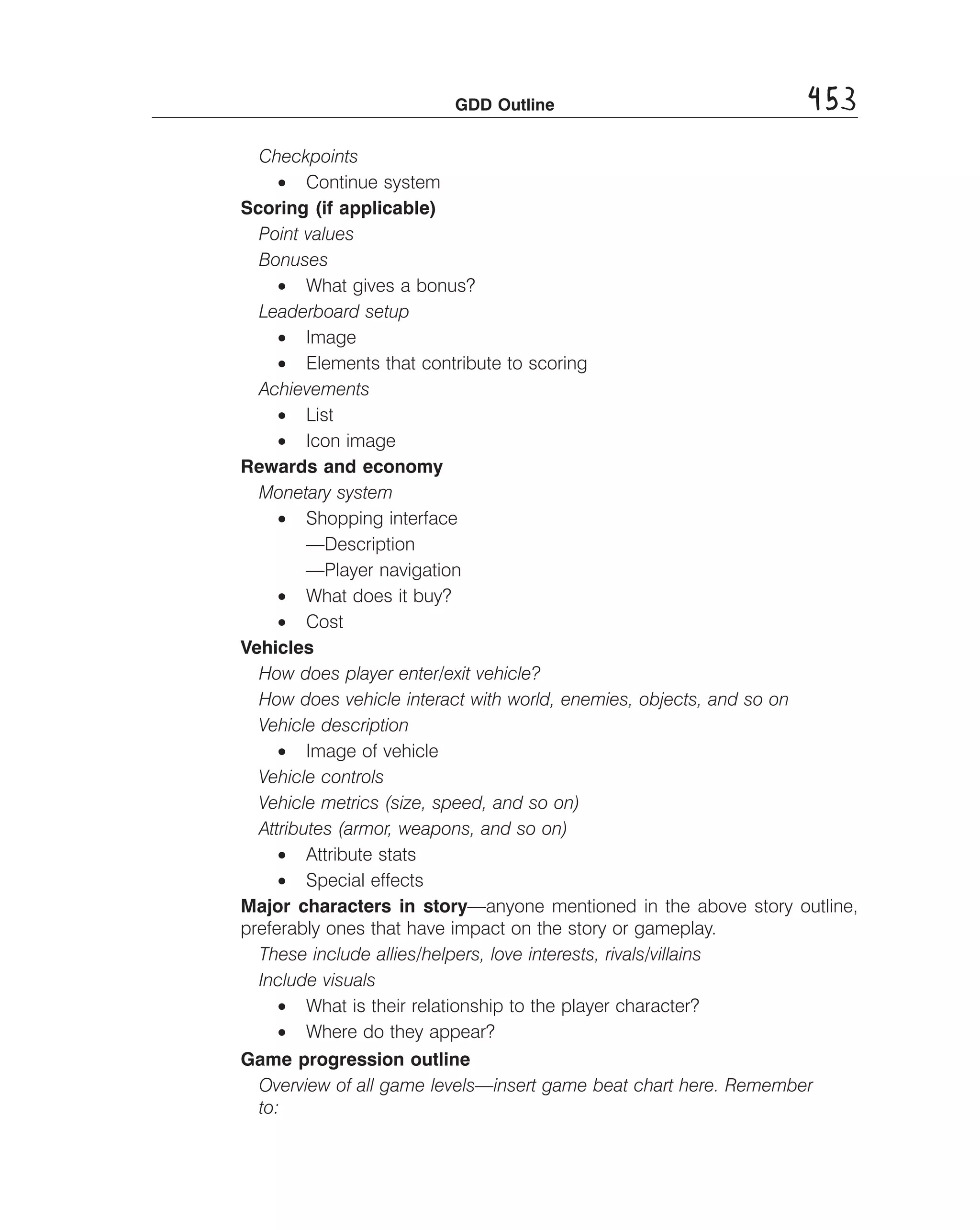GDD Outline

453

Checkpoints
• Continue system
Scoring (if applicable)
Point values 

Bonuses 

• What gives a bonus?
Leaderboard setup
• Image
• Elements that contribute to scoring
Achievements
• List
• Icon image
Rewards and economy
Monetary system
• Shopping interface
—Description
—Player navigation
• What does it buy?
• Cost
Vehicles
How does player enter/exit vehicle? 

How does vehicle interact with world, enemies, objects, and so on 

Vehicle description 

• Image of vehicle
Vehicle controls 

Vehicle metrics (size, speed, and so on) 

Attributes (armor, weapons, and so on) 

• Attribute stats
• Special effects
Major characters in story—anyone mentioned in the above story outline,
preferably ones that have impact on the story or gameplay.
These include allies/helpers, love interests, rivals/villains 

Include visuals 

• What is their relationship to the player character?
• Where do they appear?
Game progression outline
Overview of all game levels—insert game beat chart here. Remember 

to: 


 