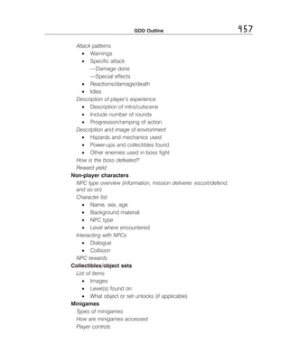 GDD Outline

Attack patterns
• Warnings
• Speciﬁc attack
—Damage done
—Special effects
• Reactions/damage/death
• Idles
Description of player’s experience
• Description of intro/cutscene
• Include number of rounds
• Progression/ramping of action
Description and image of environment
• Hazards and mechanics used
• Power-ups and collectibles found
• Other enemies used in boss ﬁght
How is the boss defeated? 

Reward yield 

Non-player characters
NPC type overview (information, mission deliverer, escort/defend, 

and so on) 

Character list 

• Name, sex, age
• Background material
• NPC type
• Level where encountered
Interacting with NPCs
• Dialogue
• Collision
NPC rewards
Collectibles/object sets
List of items
• Images
• Level(s) found on
• What object or set unlocks (if applicable)
Minigames
Types of minigames 

How are minigames accessed 

Player controls 


457

 