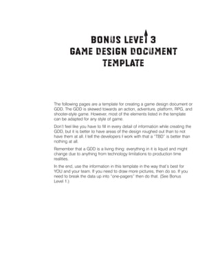 T
Bonus Levei 3 

Game Design Document 

Template


The following pages are a template for creating a game design document or
GDD. The GDD is skewed towards an action, adventure, platform, RPG, and
shooter-style game. However, most of the elements listed in the template
can be adapted for any style of game.
Don’t feel like you have to ﬁll in every detail of information while creating the
GDD, but it is better to have areas of the design roughed out than to not
have them at all. I tell the developers I work with that a “TBD” is better than
nothing at all.
Remember that a GDD is a living thing: everything in it is liquid and might
change due to anything from technology limitations to production time
realities.
In the end, use the information in this template in the way that’s best for
YOU and your team. If you need to draw more pictures, then do so. If you
need to break the data up into “one-pagers” then do that. (See Bonus
Level 1.)

 