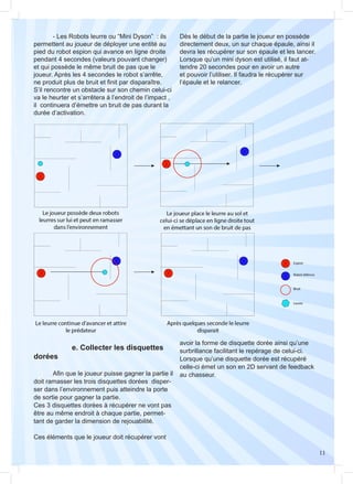 11
	 - Les Robots leurre ou “Mini Dyson” : ils
permettent au joueur de déployer une entité au
pied du robot espion qui avance en ligne droite
pendant 4 secondes (valeurs pouvant changer)
et qui possède le même bruit de pas que le
joueur. Après les 4 secondes le robot s’arrête,
ne produit plus de bruit et finit par disparaître.
S’il rencontre un obstacle sur son chemin celui-ci
va le heurter et s’arrêtera à l’endroit de l’impact ,
il continuera d’émettre un bruit de pas durant la
durée d’activation.
Dès le début de la partie le joueur en possède
directement deux, un sur chaque épaule, ainsi il
devra les récupérer sur son épaule et les lancer.
Lorsque qu’un mini dyson est utilisé, il faut at-
tendre 20 secondes pour en avoir un autre
et pouvoir l’utiliser. Il faudra le récupérer sur
l’épaule et le relancer.
		 e. Collecter les disquettes
dorées
	 Afin que le joueur puisse gagner la partie il
doit ramasser les trois disquettes dorées disper-
ser dans l’environnement puis atteindre la porte
de sortie pour gagner la partie.
Ces 3 disquettes dorées à récupérer ne vont pas
être au même endroit à chaque partie, permet-
tant de garder la dimension de rejouabilité.
Ces éléments que le joueur doit récupérer vont
avoir la forme de disquette dorée ainsi qu’une
surbrillance facilitant le repérage de celui-ci.
Lorsque qu’une disquette dorée est récupéré
celle-ci émet un son en 2D servant de feedback
au chasseur.
 