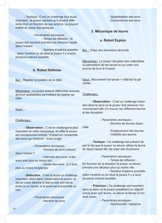 14
		 b. Robot Défense
But : Repérer la position de la cible
Mécanique : Le joueur entend différentes sources
de bruit spatialisées permettant de repérer sa
cible
Input : -
Challenges :
	- Observation : C’est le challenge le plus
important de cette mécanique, en effet le joueur
est constamment entrain “d’observer l’ensemble
des sons qui l’entoure “ avant d’agir.
		- Paramètres atomiques :
			 - Nombre de sons présent
dans l’instant T
			 - Intensité des sons, si les
sons sont plus ou moins fort
			 - Durée des sons : si il dure
plus ou moins longtemps
	- Déduction : C’est là aussi un challenge
important, étant dans l’observation le joueur va
devoir aussi déduire si tels ou tels son est la
proie ou un leurre, si la proie est à proximité ou
non.
		- Paramètres atomiques :
			 - Nombre de sons
But : Créer des diversions de bruits
Mécanique : Le joueur récupère des collectibles
lui permettant de les lancer et qui créer une
source de bruit à l’impact
Input : Mouvement de lancer + relâcher la gâ-
chette
Challenges :
	- Observation : C’est un challenge impor-
tant dans le sens où le joueur doit observer l’en-
vironnement afin d’y trouver les différents leurres
et les récupérer.
		- Paramètres atomiques :
			 - Nombre de leurres dispo-
nible
			 - Emplacement des leurres
			 - Visibilité des leurres
	- Tactique : Ce challenge est présent de
par le fait que le joueur va devoir utiliser le leurre
de façon rapide afin de créer des diversions.
		- Paramètres atomiques :
			 - Temps de réflexion :
En fonction de la situation le joueur va devoir
prendre une décision plus ou moins vite
			 - Nombre d’options possible:
selon l’endroit où se situe le joueur il y a aura
plusieurs actions possible
	- Précision : Ce challenge est important
dans le sens où le joueur possédant un objectif
précis avec son leurre, va devoir le lancer à l’en-
droit voulu.
		- Paramètres atomiques :
			 - Permissivité / tolérance
	 3. Mécanique de leurre
		 a. Robot Espion
	 - Tactique : C’est un challenge tout aussi
important , le joueur sachant qu’il produit diffé-
rents bruit en fonction de ses actions, va pouvoir
mettre en place des tactiques
		- Paramètres atomiques :
			 - Temps de réflexion : le
joueur doit souvent prendre une décision rapide
dans l’instant
			 - Nombre d’options possible
: selon l’endroit où se situe le joueur il y a aura
plusieurs actions possible.
			 - Spatialisation des sons
			 - Concordance des sons
 
