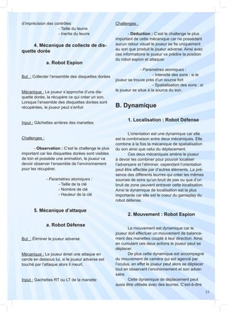 15
		 a. Robot Défense
But : Éliminer le joueur adverse
Mécanique : Le joueur émet une attaque en
cercle en dessous lui, si le joueur adverse est
touché par l’attaque alors il meurt.
Input : Gachettes RT ou LT de la manette
But : Collecter l’ensemble des disquettes dorées
Mécanique : Le joueur s’approche d’une dis-
quette dorée, la récupère ce qui créer un son.
Lorsque l’ensemble des disquettes dorées sont
récupérées, le joueur peut s’enfuir
Input : Gâchettes arrières des manettes
Challenges :
	- Observation : C’est le challenge le plus
important car les disquettes dorées sont visibles
de loin et possède une animation, le joueur va
devoir observer l’ensemble de l’environnement
pour les récupérer.
		- Paramètres atomiques :
			 - Taille de la clé
			 - Nombre de clé
			 - Hauteur de la clé
	 4. Mécanique de collecte de dis-
quette dorée
	 1. Localisation : Robot Défense
	 2. Mouvement : Robot Espion
	 5. Mécanique d’attaque
		 a. Robot Espion
d’imprécision des contrôles
			- Taille du leurre
			 - Inertie du leurre
B. Dynamique
	
	 L’orientation est une dynamique car elle
est la combinaison entre deux mécaniques. Elle
combine à la fois la mécanique de spatialisation
du son ainsi que celui du déplacement.
	 Ces deux mécaniques amène le joueur
à devoir les combiner pour pouvoir localiser
l’adversaire et l’éliminer, cependant l’orientation
peut être affectée par d’autres éléments. La pré-
sence des différents leurres qui créer les mêmes
sources de sons qu’un bruit de pas ou que d’un
bruit de zone peuvent entraver cette localisation.
Ainsi la dynamique de localisation est la plus
importante car elle est le coeur du gameplay du
robot défense.
	
	 Le mouvement est dynamique car le
joueur doit effectuer un mouvement de balance-
ment des manettes couplé à leur direction. Ainsi
en cumulant ces deux actions le joueur peut se
déplacer.
	 De plus cette dynamique est accompagné
du mouvement de caméra qui est agencé par
l’oculus, en effet le joueur peut alors se déplacer
tout en observant l’environnement et son adver-
saire.
	 Cette dynamique de déplacement peut
aussi être utilisée avec des leurres. C’est-à-dire
Challenges :
	- Déduction : C’est le challenge le plus
important de cette mécanique car ne possédant
aucun retour visuel le joueur se fie uniquement
au son que produit le joueur adverse. Ainsi avec
ces informations le joueur va prédire la position
du robot espion et attaquer
		- Paramètres atomiques :
			 - Intensité des sons : si le
joueur se trouve près d’un source fort
			 - Spatialisation des sons : si
le joueur se situe à la source du son.
 