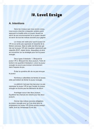 17
	
	 Dans les niveaux que nous avons conçu,
nous avons cherché à respecter certains point
appuyant la dualité entre un joueur devant se
servir de son environnement et un joueur devant
se servir de tout les indices sonores pour gagner.
	 Le niveau est vaste pour que le joueur en
VR ne se sente pas oppressé et ressente de la
Motion sickness. Mais la taille doit être bien gé-
rée car le joueur VR doit visualiser clairement ses
objectifs (EXIT, objets feinte, disquettes) et ainsi
se concentrer sur sa stratégie pour fuir le joueur
aveugle.
	 Deux types d’obstacle: 1. Bloquant le
joueur VR 2. Bloquant les deux joueurs. Faire at-
tention à la quantité d’obstacle 2, sinon le joueur
aveugle ne pourra pas évoluer correctement
dans l’espace de jeu.
	 Éviter la symétrie afin de ne pas ennuyer
le joueur.
	 Nombreux collectibles de feintes et acces-
sible permettant de feinter le joueur aveugle.
	 Le plafond n’est pas trop bas pour ne pas
oppresser le joueur VR et que l’avatar du joueur
aveugle ne touche pas les éléments de décor.
	 Avantager aucun des deux joueurs.
Équilibrer les chances de victoire pour les deux
joueurs.
	 Donner des indices sonores obligatoire
au joueur aveugle pour qu’il se situe dans la
progression du joueur VR (Zone sonore inesqui-
vable, bruit au ramassage d’une clé).
IV. Level Design
A. Intentions
 