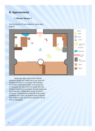 18
B. Agencements
Voici le premier LD qui mettait en scène deux
joueurs.
	 1. Niveau Versus 1
	 Après des tests, nous avons relevés
plusieurs détails qui n’allait pas et qui nous ont
décidés d’en faire un nouveau. Par exemple,
le LD étant relativement petit, on pouvait cou-
rir, récupérer les clés et finir le niveau très vite,
rendant l’expérience du joueur aveugle beaucoup
trop frustrante. Il fallait alors guider le chemin
du joueur. L’emplacement des clés aussi posait
problème car il crée une grande perte d’espace.
Pour pallier à cela, nous avons pensé le LD sui-
vant en hexagone.
 