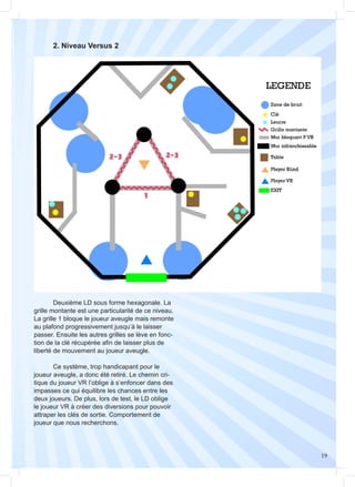 19
	 2. Niveau Versus 2
	 Deuxième LD sous forme hexagonale. La
grille montante est une particularité de ce niveau.
La grille 1 bloque le joueur aveugle mais remonte
au plafond progressivement jusqu’à le laisser
passer. Ensuite les autres grilles se lève en fonc-
tion de la clé récupérée afin de laisser plus de
liberté de mouvement au joueur aveugle.
	 Ce système, trop handicapant pour le
joueur aveugle, a donc été retiré. Le chemin cri-
tique du joueur VR l’oblige à s’enfoncer dans des
impasses ce qui équilibre les chances entre les
deux joueurs. De plus, lors de test, le LD oblige
le joueur VR à créer des diversions pour pouvoir
attraper les clés de sortie. Comportement de
joueur que nous recherchons.
 