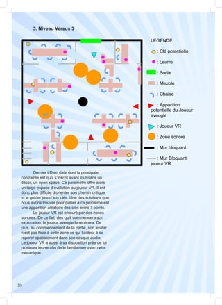 20
	 3. Niveau Versus 3
	 Dernier LD en date dont la principale
contrainte est qu’il s’inscrit avant tout dans un
décor, un open space. Ce paramètre offre alors
un large espace d’évolution au joueur VR. Il est
donc plus difficile d’orienter son chemin critique
et le guider jusqu’aux clés. Une des solutions que
nous avons trouver pour pallier à ce problème est
une apparition aléatoire des clés entre 7 points.
	 Le joueur VR est entouré par des zones
sonores. De ce fait, dès qu’il commencera son
exploration, le joueur aveugle le repèrera. De
plus, au commencement de la partie, son avatar
n’est pas face à cette zone ce qui l’aidera à se
repérer spatialement dans son casque audio.
Le joueur VR a aussi à sa disposition près de lui
plusieurs leurre afin de le familiariser avec cette
mécanique.
 