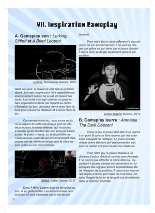 32
VII. Inspiration Gameplay
A. Gameplay son : Lurking,
Stifled et A Blind Legend
B. Gameplay leurre : Amnésia :
The Dark Descent
Dans ces jeux, le joueur ne vois rien au premier
abord. Son seul moyen pour faire apparaître son
environnement autour de lui est en faisant des
bruits. Les bruits vont agir comme un sonar et
faire apparaître le décor par rapport au centre
d’émission du son. Le joueur devra donc faire du
bruit pour pouvoir se déplacer et avancer dans le
jeu.
	 Concernant notre jeu, nous avons voulu
nous inspirer de cette mécanique pour un des
deux joueurs, le robot-défense, qui ne pourra
s’orienter qu’en fonction des son émis par l’autre
joueur, le joueur chassé. Ici, le robot-défense
n’aura aucune vision de son environnement mais
pourra tout de même se diriger vers le robot-es-
pion grâce au son qu’il produira.
	 Dans ce jeu le joueur doit aller d’un point A
à un point B sans se faire repérer par des créa-
tures essayant de l’attraper. Le joueur pourra
utiliser divers élément de l’environnement soit
pour se cacher soit pour leurrer les créatures.
	 Pour notre jeu, le joueur chassé a un
champs d’action réduit et comme dans Amnesia
il ne pourra pas affronter le robot-défense. Ce-
pendant il pourra tromper son adversaire en lui
envoyant des signaux sonore contradictoire afin
de l’éloigner de sa position. Il devra donc trouver
des objets à lancer pour faire du bruit dans une
zone éloigné de lui en le lançant tout simplement
dans la direction souhaité.
Lurking, Runneaway Games, 2015
Stifled, Gattai Games, 2017
A blind legend, Dowino, 2014
	Dans A Blind Legend tous se fait grâce au
son, et au geste tactile. Les actions à faire pour
le joueur lui sont transmise par le biai de son
binaural.
	 Pour notre jeu le robot-défense n’a aucune
vision de son environnement, il ne peut se diri-
ger que grâce au son émis par le joueur chassé.
Il devra donc se diriger seulement grâce à son
audition.
 