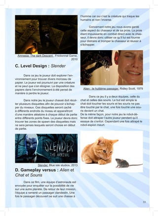 33
C. Level Design : Slender
D. Gameplay versus : Alien et
Chat et Souris
	 Dans ce film, une équipe d’astronaute est
envoyée pour enquêter sur la possibilité de vie
sur une autre planète. De retour de leur mission,
l’équipe a ramené un passager clandestin. Une
fois le passager découvert se suit une chasse à
	 Dans ce jeu il y a deux équipes, celle du
chat et celles des souris. Le but est simple le
chat doit toucher les souris et les souris ne pas
être touché par le chat, une fois touché une sou-
ris devient un chat.
De la même façon, pour notre jeu le robot-dé-
fense doit attraper l’autre joueur pendant qu’il
essaye de s’enfuir. Cependant une fois attrapé le
robot-espion meurt.
	 Dans ce jeu le joueur doit explorer l’en-
vironnement pour trouver divers morceau de
papier. Le joueur est poursuivi par une créature
et ne peut que s’en éloigner. La disposition des
papiers dans l’environnement à été pensé de
manière à perdre le joueur.
	 Dans notre jeu le joueur chassé doit récol-
ter plusieurs disquettes afin de pouvoir s’échap-
per du niveaux. Ces disquettes seront caché
à différents endroits du niveau et apparaîtront
d’une manière aléatoire à chaque début de partie
entre différents points fixes. Le joueur devra donc
trouver les zones de spawn des disquettes mais
ne sera jamais lesquels seront choisie en début
de partie.
Amnesia: The dark Descent , Frictionnal Game,
2010
Alien : le huitième passager, Ridley Scott, 1979
Slender, Blue isle studios, 2013
l’homme car oui c’est la créature qui traque les
humains et non l’inverse.
	 Concernant notre jeu nous avons gardé
cette aspect du chasseur et de sa proie. La proie
étant impuissante en combat direct avec le chas-
seur, il devra donc utiliser ce qu’il lui est fournie
pour distraire et tromper le chasseur et réussir à
s’échapper.
 