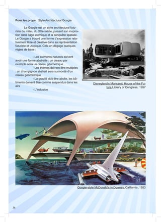 38
Pour les props : Style Architectural Googie
	 Le Googie est un style architectural futu-
riste du milieu du XXe siècle, puisant son inspira-
tion dans l’âge atomique et la conquête spatiale.
Le Googie a trouvé une forme d’expression rela-
tivement libre et créative dans sa représentation
futuriste et utopique. Cela en dégage quelques
règles de base :
		 - Les éléments naturels doivent
avoir une forme abstraite : un oiseau par
exemple sera un oiseau géométrique
		 - Les thèmes doivent être multiples
: un champignon abstrait sera surmonté d’un
oiseau géométrique
		 - La gravité doit être abolie, les bâ-
timents doivent être comme suspendus dans les
airs
		- L’inclusion
Disneyland’s Monsanto House of the Fu-
ture,Library of Congress, 1957
Googie-style McDonald’s in Downey, California ,1953
 