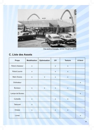 39
The world of Googie, James Vaughan, 2010
C. Liste des Assets
Props Modélisation Optimisation UV Texture A Venir
Robot chasseur x x x
Robot Leurre x x x
Main Oculus x x x x
Ordinateur x
Bureaux x x x x
Lampe de Bureau x
Corbeille x x x
Tabouret x
Chaise x x x
Livres x
 