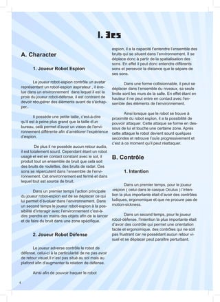 4
I. 3cs
A. Character
B. Contrôle
	 1. Joueur Robot Espion
	 1. Intention
	 2. Joueur Robot Défense
	
	 Le joueur robot-espion contrôle un avatar
représentant un robot-espion aspirateur , il évo-
lue dans un environnement dans lequel il est la
proie du joueur robot-défense, il est contraint de
devoir récupérer des éléments avant de s’échap-
per..
	 Il possède une petite taille, c’est-à-dire
qu’il est à peine plus grand que la taille d’un
bureau, celà permet d’avoir un vision de l’envi-
ronnement différente afin d’améliorer l’expérience
d’espion.
	 De plus il ne possède aucun retour audio,
il est totalement sourd. Cependant étant un robot
usagé et est en contact constant avec le sol, il
produit tout un ensemble de bruit que celà soit
des bruits de roulettes, des bruits de radar. Ces
sons se répercutent dans l’ensemble de l’envi-
ronnement. Cet environnement est fermé et dans
lequel tout est source de bruit.
	 Dans un premier temps l’action principale
du joueur robot-espion est de se déplacer ce qui
lui permet d’évoluer dans l’environnement. Dans
un second temps le joueur robot-espion à la pos-
sibilité d’interagir avec l’environnement c’est-à-
dire prendre en mains des objets afin de le lancer
et de faire du bruit dans une zone spécifique.
	 Dans un premier temps, pour le joueur
-espion ( celui dans le casque Oculus ) l’inten-
tion la plus importante était d’avoir des contrôles
ludiques, ergonomique et que ne procure pas de
motion-sickness.
	 Dans un second temps, pour le joueur
robot-défense, l’intention la plus importante était
d’avoir des contrôle qui permet une orientation
facile et ergonomique, des contrôles qui ne soit
pas frustrant car ne possédant aucun retour vi-
suel et se déplacer peut paraître perturbant.
	
	 Le joueur adverse contrôle le robot de
défense, celui-ci à la particularité de ne pas avoir
de retour visuel.Il n’est pas situé au sol mais au
plafond afin d’augmenter la relation de défense.
	 Ainsi afin de pouvoir traquer le robot
espion, il a la capacité t’entendre l’ensemble des
bruits qui se situent dans l’environnement. Il se
déplace donc à partir de la spatialisation des
sons. En effet il peut donc entendre différents
sons et percevoir la distance que le sépare de
ses sons.
	 Dans une forme collisionnable, il peut se
déplacer dans l’ensemble du niveaux, sa seule
limite sont les murs de la salle. En effet étant en
hauteur il ne peut entre en contact avec l’en-
semble des éléments de l’environnement.
	 Ainsi lorsque que le robot se trouve à
proximité du robot espion, il a la possibilité de
pouvoir attaquer. Cette attaque se forme en des-
sous de lui et touche une certaine zone. Après
cette attaque le robot devient sourd quelques
secondes et retrouve l’ouïe progressivement et
c’est à ce moment qu’il peut réattaquer.
 