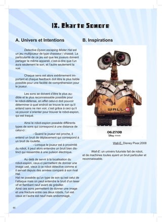 46
IX. Charte Sonore
A. Univers et Intentions B. Inspirations
	
	 Detective Dyson escaping Mister Hal est
un jeu multijoueur de type chasseur / chassé. La
particularité de ce jeu est que les joueurs doivent
partager le même appareil, c’est-à-dire que l’un
aura seulement le son, et l’autre seulement la
vue.
	 Chaque sens est alors extrêmement im-
portant et chaque feedback doit être le plus lisible
possible pour une facilité de compréhension pour
le joueur.
	 Les sons se doivent d’être le plus au-
dible et le plus reconnaissable possible pour
le robot-défense, en effet celui-ci doit pouvoir
déterminer à quel endroit se trouve le son qu’il
entend sans ne rien voir, c’est grâce à ceci qu’il
va pouvoir s’orienter pour trouver le robot-espion,
qui est traqué.
	 Ainsi le robot-espion possède différents
types de sons qui correspond à une distance de
celui-ci :
		 - Quand le joueur est proche, il
entend un bruit de déplacement qui correspond à
un bruit de roulette.
		 - Lorsque le joueur est à proximité
du robot, il peut alors entendre un bruit bien dis-
tinct qui ressemble à une pulsion électrique.
	 Au delà de servir à la localisation du
robot-espion, ceux-ci permettent de donner une
image usé, vieux à ce robot détective comme si
il servait depuis des années comparé à son rival
Hal.
Hal ne possède qu’un type de son qu’est celui de
l’attaque mais on peut entendre le bruit d’un laser
vif et flambant neuf avant de grésiller.
Ainsi ces sons permettent de donner une image
et une fracture entre ces deux robots, l’un est
vieux et l’autre est neuf mais endommagé.
Wall-E, Disney Pixar,2008
	
	 Wall-E: un univers futuriste fait de robot,
et de machines toutes ayant un bruit particulier et
reconnaissable.
 