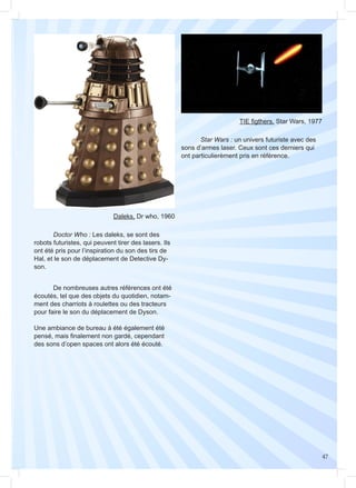 47
TIE figthers, Star Wars, 1977
	
	 Star Wars : un univers futuriste avec des
sons d’armes laser. Ceux sont ces derniers qui
ont particulierèment pris en référence.
Daleks, Dr who, 1960
	
	 Doctor Who : Les daleks, se sont des
robots futuristes, qui peuvent tirer des lasers. Ils
ont été pris pour l’inspiration du son des tirs de
Hal, et le son de déplacement de Detective Dy-
son.
	 De nombreuses autres références ont été
écoutés, tel que des objets du quotidien, notam-
ment des charriots à roulettes ou des tracteurs
pour faire le son du déplacement de Dyson.
Une ambiance de bureau à été également été
pensé, mais finalement non gardé, cependant
des sons d’open spaces ont alors été écouté.
 