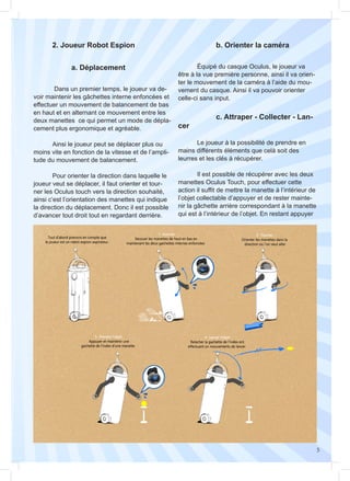 5
	 2. Joueur Robot Espion
	 Dans un premier temps, le joueur va de-
voir maintenir les gâchettes interne enfoncées et
effectuer un mouvement de balancement de bas
en haut et en alternant ce mouvement entre les
deux manettes ce qui permet un mode de dépla-
cement plus ergonomique et agréable.
	 Ainsi le joueur peut se déplacer plus ou
moins vite en fonction de la vitesse et de l’ampli-
tude du mouvement de balancement.
	 Pour orienter la direction dans laquelle le
joueur veut se déplacer, il faut orienter et tour-
ner les Oculus touch vers la direction souhaité,
ainsi c’est l’orientation des manettes qui indique
la direction du déplacement. Donc il est possible
d’avancer tout droit tout en regardant derrière.
	 Équipé du casque Oculus, le joueur va
être à la vue première personne, ainsi il va orien-
ter le mouvement de la caméra à l’aide du mou-
vement du casque. Ainsi il va pouvoir orienter
celle-ci sans input.
	 Le joueur à la possibilité de prendre en
mains différents éléments que celà soit des
leurres et les clés à récupérer.
	 Il est possible de récupérer avec les deux
manettes Oculus Touch, pour effectuer cette
action il suffit de mettre la manette à l’intérieur de
l’objet collectable d’appuyer et de rester mainte-
nir la gâchette arrière correspondant à la manette
qui est à l’intérieur de l’objet. En restant appuyer
		a. Déplacement
		 b. Orienter la caméra
		 c. Attraper - Collecter - Lan-
cer
 