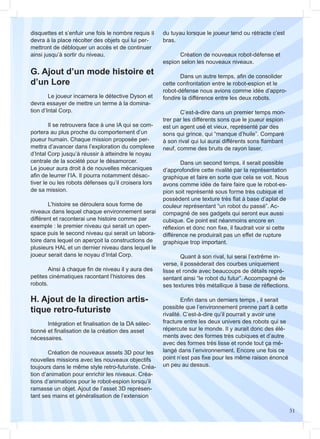 51
H. Ajout de la direction artis-
tique retro-futuriste
G. Ajout d’un mode histoire et
d’un Lore
	
	 Le joueur incarnera le détective Dyson et
devra essayer de mettre un terme à la domina-
tion d’Intal Corp.
	 Il se retrouvera face à une IA qui se com-
portera au plus proche du comportement d’un
joueur humain. Chaque mission proposée per-
mettra d’avancer dans l’exploration du complexe
d’Intal Corp jusqu’à réussir à atteindre le noyau
centrale de la société pour le désamorcer.
Le joueur aura droit à de nouvelles mécaniques
afin de leurrer l’IA. Il pourra notamment désac-
tiver le ou les robots défenses qu’il croisera lors
de sa mission.
	 L’histoire se déroulera sous forme de
niveaux dans lequel chaque environnement serai
différent et raconterai une histoire comme par
exemple : le premier niveau qui serait un open-
space puis le second niveau qui serait un labora-
toire dans lequel on aperçoit la constructions de
plusieurs HAL et un dernier niveau dans lequel le
joueur serait dans le noyau d’Intal Corp.
	 Ainsi à chaque fin de niveau il y aura des
petites cinématiques racontant l’histoires des
robots.
	
	 Intégration et finalisation de la DA sélec-
tionné et finalisation de la création des asset
nécessaires.
	 Création de nouveaux assets 3D pour les
nouvelles missions avec les nouveaux objectifs
toujours dans le même style retro-futuriste. Créa-
tion d’animation pour enrichir les niveaux. Créa-
tions d’animations pour le robot-espion lorsqu’il
ramasse un objet. Ajout de l’asset 3D représen-
tant ses mains et généralisation de l’extension
disquettes et s’enfuir une fois le nombre requis il
devra à la place récolter des objets qui lui per-
mettront de débloquer un accès et de continuer
ainsi jusqu’à sortir du niveau.
du tuyau lorsque le joueur tend ou rétracte c’est
bras.
	 Création de nouveaux robot-défense et
espion selon les nouveaux niveaux.
	 Dans un autre temps, afin de consolider
cette confrontation entre le robot-espion et le
robot-défense nous avions comme idée d’appro-
fondire la différence entre les deux robots.
	 C’est-à-dire dans un premier temps mon-
trer par les différents sons que le joueur espion
est un agent usé et vieux, représenté par des
sons qui grince, qui “manque d’huile”. Comparé
à son rival qui lui aurai différents sons flambant
neuf, comme des bruits de rayon laser.
	 Dans un second temps, il serait possible
d’approfondire cette rivalité par la représentation
graphique et faire en sorte que cela se voit. Nous
avons comme idée de faire faire que le robot-es-
pion soit représenté sous forme très cubique et
possèdent une texture très flat à base d’aplat de
couleur représentant “un robot du passé”. Ac-
compagné de ses gadgets qui seront eux aussi
cubique. Ce point est néanmoins encore en
réflexion et donc non fixe, il faudrait voir si cette
différence ne produirait pas un effet de rupture
graphique trop important.
	 Quant à son rival, lui serai l’extrême in-
verse, il possèderait des courbes uniquement
lisse et ronde avec beaucoups de détails repré-
sentant ainsi “le robot du futur”. Accompagné de
ses textures très métallique à base de réflections.
	 Enfin dans un derniers temps , il serait
possible que l’environnement prenne part à cette
rivalité. C’est-à-dire qu’il pourrait y avoir une
fracture entre les deux univers des robots qui se
répercute sur le monde. Il y aurait donc des élé-
ments avec des formes très cubiques et d’autre
avec des formes très lisse et ronde tout ça mé-
langé dans l’environnement. Encore une fois ce
point n’est pas fixe pour les même raison énoncé
un peu au dessus.
 