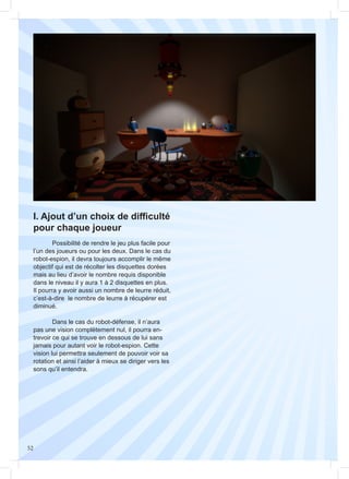 52
I. Ajout d’un choix de difficulté
pour chaque joueur
	
	 Possibilité de rendre le jeu plus facile pour
l’un des joueurs ou pour les deux. Dans le cas du
robot-espion, il devra toujours accomplir le même
objectif qui est de récolter les disquettes dorées
mais au lieu d’avoir le nombre requis disponible
dans le niveau il y aura 1 à 2 disquettes en plus.
Il pourra y avoir aussi un nombre de leurre réduit,
c’est-à-dire le nombre de leurre à récupérer est
diminué.
	 Dans le cas du robot-défense, il n’aura
pas une vision complètement nul, il pourra en-
trevoir ce qui se trouve en dessous de lui sans
jamais pour autant voir le robot-espion. Cette
vision lui permettra seulement de pouvoir voir sa
rotation et ainsi l’aider à mieux se diriger vers les
sons qu’il entendra.
 