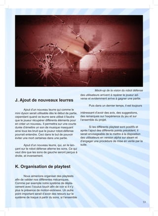 53
J. Ajout de nouveaux leurres
K. Organisation de playtest
	
	 Ajout d’un nouveau leurre qui comme le
mini dyson serait utilisable dès le début de partie,
cependant quand ce leurre sera utilisé il faudra
que le joueur récupérer différents éléments pour
en créer un nouveau. Il permettra sur une courte
durée d’émettre un son de musique masquant
ainsi tous les bruit que le joueur robot-défense
pourrait entendre. Ceci dans le but de pouvoir
éviter une mort certaines dans une partie.
	 Ajout d’un nouveau leurre, qui, en le lan-
çant sur le robot défense alterne les sons. Ce qui
veut dire que les sons de gauche seront perçus à
droite, et inversement.
	 Nous aimerions organiser des playtests
afin de valider nos différentes mécaniques.
Comme par exemple notre système de dépla-
cement avec l’oculus touch afin de voir si il n’y
plus la présence de motion-sickness. Un autre
point important serait d’avoir des retours sur le
système de traque à partir du sons, si l’ensemble
Mock-up de la vision du robot défense
des utilisateurs arrivent à repérer le joueur ad-
verse et evidemment arrive à gagner une partie.
	 Puis dans un dernier temps, il est toujours
intéressant d’avoir des avis, des suggestions,
des remarques sur l’expérience du jeu et sur
l’ensemble du projet.
	 Si les différents playtest sont positifs et
après l’ajout des différents points précédent, il
serait envisageable de le mettre à la disposition
des utilisateurs en version alpha sur steam et
d’engager une procédure de mise en vente par la
suite.
 