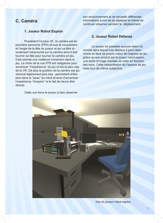 7
	 Possèdent l’oculus rift , la caméra est en
première personne (FPS) et suis le mouvement
et l’angle de la tête du joueur et qui va être di-
rectement retranscrite sur la caméra ainsi il doit
tourner sa tête pour tourner la caméra en jeu.
Cela permet une meilleure immersion dans le
jeu. Le choix de la vue FPS est obligatoire pour
accentuer “l’expérience” du jeu et est la plus valu
de la VR. De plus la position de la caméra est po-
sitionné légèrement plus bas , permettant d’être
plus dans la “peau” du robot et ainsi d’accentuer
l’expérience “d’espion” et le fait de devoir être
discret.
	 Cette vue force le joueur à bien observer
	 Le joueur ne possède aucune vision du
monde dans lequel il se déplace il peut néan-
moins se faire sa propre vision de l’espace de jeu
grâce au son produit par le joueur robot-espion,
une sorte d’image mentale se créer en fonction
des sons. Cette interprétation de l’espace de jeu
reste tout de même subjective.
C. Caméra
	 1. Joueur Robot Espion
	 2. Joueur Robot Défense
son environnement et de recueillir différentes
informations avant de se déplacer et même de
continuer observer pendant le déplacement.
Vue du joueur robot espion
 