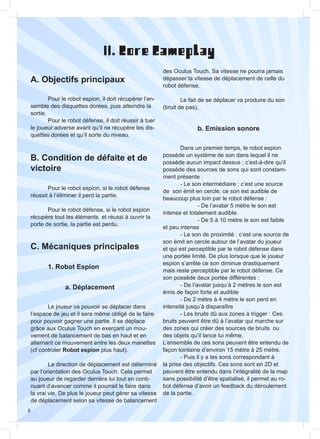 8
A. Objectifs principaux
B. Condition de défaite et de
victoire
C. Mécaniques principales
II. Core Gameplay
	 1. Robot Espion
		a. Déplacement
		 b. Emission sonore
	
	 Pour le robot espion, il doit récupérer l’en-
semble des disquettes dorées, puis atteindre la
sortie.
	 Pour le robot défense, il doit réussir à tuer
le joueur adverse avant qu’il ne récupère les dis-
quettes dorées et qu’il sorte du niveau.
	 Pour le robot espion, si le robot défense
réussit à l’éliminer il perd la partie.
	 Pour le robot défense, si le robot espion
récupère tout les éléments et réussi à ouvrir la
porte de sortie, la partie est perdu.
	 Le joueur va pouvoir se déplacer dans
l’espace de jeu et il sera même obligé de le faire
pour pouvoir gagner une partie. Il se déplace
grâce aux Oculus Touch en exerçant un mou-
vement de balancement de bas en haut et en
alternant ce mouvement entre les deux manettes
(cf controler Robot espion plus haut).
	 La direction de déplacement est déterminé
par l’orientation des Oculus Touch. Cela permet
au joueur de regarder derrière lui tout en conti-
nuant d’avancer comme il pourrait le faire dans
la vrai vie. De plus le joueur peut gérer sa vitesse
de déplacement selon sa vitesse de balancement
des Oculus Touch. Sa vitesse ne pourra jamais
dépasser la vitesse de déplacement de celle du
robot défense.
	
	 Le fait de se déplacer va produire du son
(bruit de pas).
	 Dans un premier temps, le robot espion
possède un système de son dans lequel il ne
possède aucun impact dessus ; c’est-à-dire qu’il
possède des sources de sons qui sont constam-
ment présente :
	 - Le son intermédiaire : c’est une source
de son émit en cercle, ce son est audible de
beaucoup plus loin par le robot défense :
		 - De l’avatar 5 mètre le son est
intense et totalement audible.
		 - De 5 à 10 mètre le son est faible
et peu intense
	 - Le son de proximité : c’est une source de
son émit en cercle autour de l’avatar du joueur
et qui est perceptible par le robot défense dans
une portée limité. De plus lorsque que le joueur
espion s’arrête ce son diminue drastiquement
mais reste perceptible par le robot défense. Ce
son possède deux portée différentes :
	 - De l’avatar jusqu’à 2 mètres le son est
émis de façon forte et audible
	 - De 2 mètre à 4 mètre le son perd en
intensité jusqu’à disparaître
	 - Les bruits dû aux zones à trigger : Ces
bruits peuvent être dû à l’avatar qui marche sur
des zones qui créer des sources de bruits ou
des objets qu’il lance lui même.
L’ensemble de ces sons peuvent être entendu de
façon lointaine d’environ 15 mètre à 25 mètre.
	 - Puis il y a les sons correspondant à
la prise des objectifs. Ces sons sont en 2D et
peuvent être entendu dans l’intégralité de la map
sans possibilité d’être spatialisé, il permet au ro-
bot défense d’avoir un feedback du déroulement
de la partie.
 