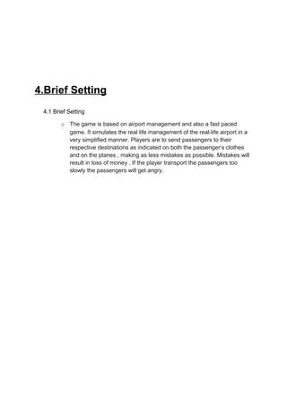4.Brief Setting
 4.1 Brief Setting

        o The game is based on airport management and also a fast paced
          game. It simulates the real life management of the real-life airport in a
          very simplified manner. Players are to send passengers to their
          respective destinations as indicated on both the passenger’s clothes
          and on the planes , making as less mistakes as possible. Mistakes will
          result in loss of money . If the player transport the passengers too
          slowly the passengers will get angry.
 