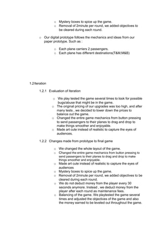 o Mystery boxes to spice up the game.
                 o Removal of 2minute per round, we added objectives to
                   be cleared during each round.

       o Our digital prototype follows the mechanics and ideas from our
         paper prototype. Such as :

                 o Each plane carriers 2 passengers.
                 o Each plane has different destinations(T&M,M&B)




1.2 Iteration

       1.2.1 Evaluation of Iteration

                 o We play tested the game several times to look for possible
                    bugs/abuse that might be in the game.
                o The original pricing of our upgrades was too high, and after
                   many tests , we decided to lower down the prices to
                   balance out the game.
                o Changed the entire game mechanics from button pressing
                   to send passengers to their planes to drag and drop to
                   make things smoother and enjoyable.
                o Made art cute instead of realistic to capture the eyes of
                   audiences.

       1.2.2 Changes made from prototype to final game

                 o We changed the whole layout of the game.
                 o Changed the entire game mechanics from button pressing to
                    send passengers to their planes to drag and drop to make
                    things smoother and enjoyable.
                 o Made art cute instead of realistic to capture the eyes of
                   audiences
                 o Mystery boxes to spice up the game.
                 o Removal of 2minute per round, we added objectives to be
                   cleared during each round.
                 o We do not deduct money from the player every 30
                   seconds anymore. Instead , we deduct money from the
                   player after each round as maintenance fees.
                 o Balancing of the game. We playtested the game several
                   times and adjusted the objectives of the game and also
                   the money earned to be leveled out throughout the game.
 