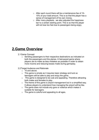 o After each round there will be a maintenance fee of 10-
                     15% of your total amount. This is so that the player has a
                     sense of management of his own money.
                   o After many playtests , we also adjusted the happiness
                     bar to a certain starting point. This is so that the player
                     will not lose too fast due to passengers being angry.




2.Game Overview
  2.1 Game Concept
      o Sending passengers to their respective destinations as indicated on
         both the passengers and the planes. A fast-paced game where
         players are to make as less mistakes as possible in order to obtain
         more income and reducing losses made during gameplay.

  2.2 Target Audience and Rationale
      o 10 and above.
      o This game is simple as it requires basic strategy and luck so
          teenagers will be able to play and enjoy the game.
      o This game is designed to be cute and appealing. Therefore attracting
          both males and females to play.
      o The theme of this game is airport management but in a simplified way.
          It allows players to understand how managing the airport will be like.
      o The game does not include any gore or violence which makes it
          suitable for teenagers.
      o The game is colorful and appealing to all ages.
 