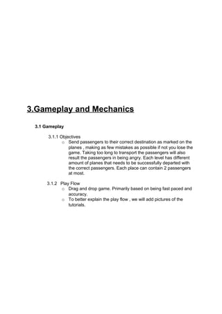 3.Gameplay and Mechanics
 3.1 Gameplay

      3.1.1 Objectives
             o Send passengers to their correct destination as marked on the
                planes , making as few mistakes as possible if not you lose the
                game. Taking too long to transport the passengers will also
                result the passengers in being angry. Each level has different
                amount of planes that needs to be successfully departed with
                the correct passengers. Each place can contain 2 passengers
                at most.

      3.1.2 Play Flow
            o Drag and drop game. Primarily based on being fast paced and
                accuracy.
            o To better explain the play flow , we will add pictures of the
                tutorials.
 