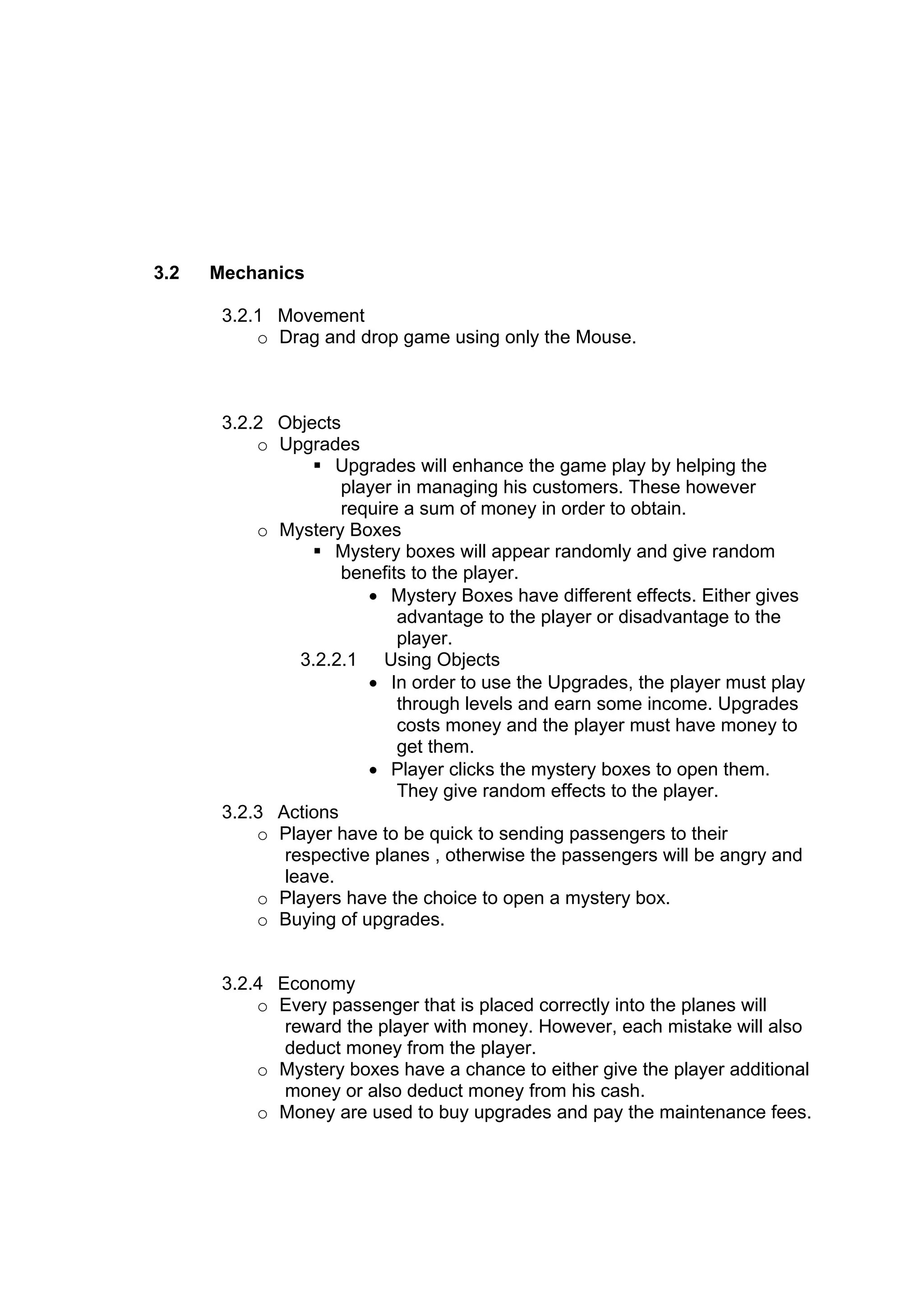 3.2   Mechanics

       3.2.1 Movement
           o Drag and drop game using only the Mouse.



       3.2.2 Objects
           o Upgrades
                  Upgrades will enhance the game play by helping the
                     player in managing his customers. These however
                     require a sum of money in order to obtain.
           o Mystery Boxes
                  Mystery boxes will appear randomly and give random
                     benefits to the player.
                        • Mystery Boxes have different effects. Either gives
                            advantage to the player or disadvantage to the
                            player.
                3.2.2.1 Using Objects
                        • In order to use the Upgrades, the player must play
                            through levels and earn some income. Upgrades
                            costs money and the player must have money to
                            get them.
                        • Player clicks the mystery boxes to open them.
                            They give random effects to the player.
       3.2.3 Actions
           o Player have to be quick to sending passengers to their
              respective planes , otherwise the passengers will be angry and
              leave.
           o Players have the choice to open a mystery box.
           o Buying of upgrades.


       3.2.4 Economy
           o Every passenger that is placed correctly into the planes will
              reward the player with money. However, each mistake will also
              deduct money from the player.
           o Mystery boxes have a chance to either give the player additional
              money or also deduct money from his cash.
           o Money are used to buy upgrades and pay the maintenance fees.
 