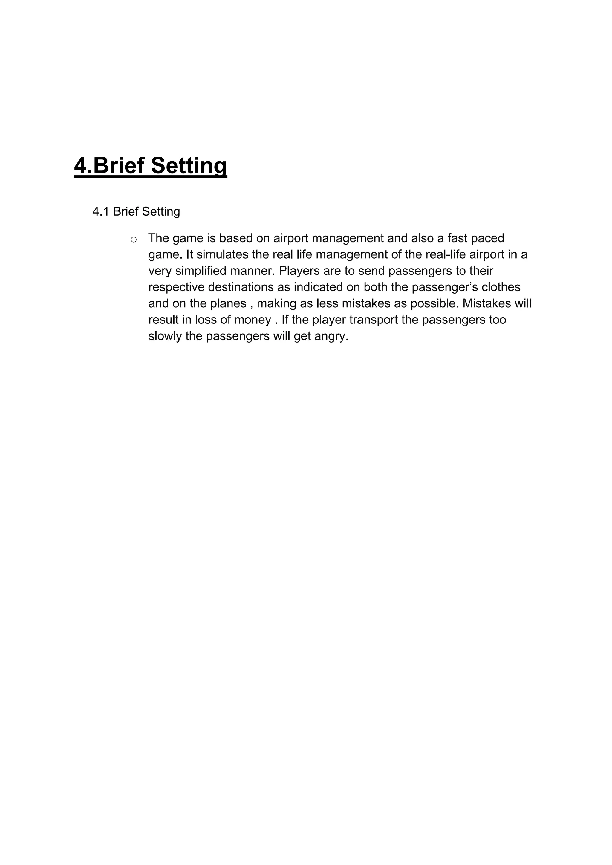 4.Brief Setting
 4.1 Brief Setting

        o The game is based on airport management and also a fast paced
          game. It simulates the real life management of the real-life airport in a
          very simplified manner. Players are to send passengers to their
          respective destinations as indicated on both the passenger’s clothes
          and on the planes , making as less mistakes as possible. Mistakes will
          result in loss of money . If the player transport the passengers too
          slowly the passengers will get angry.
 