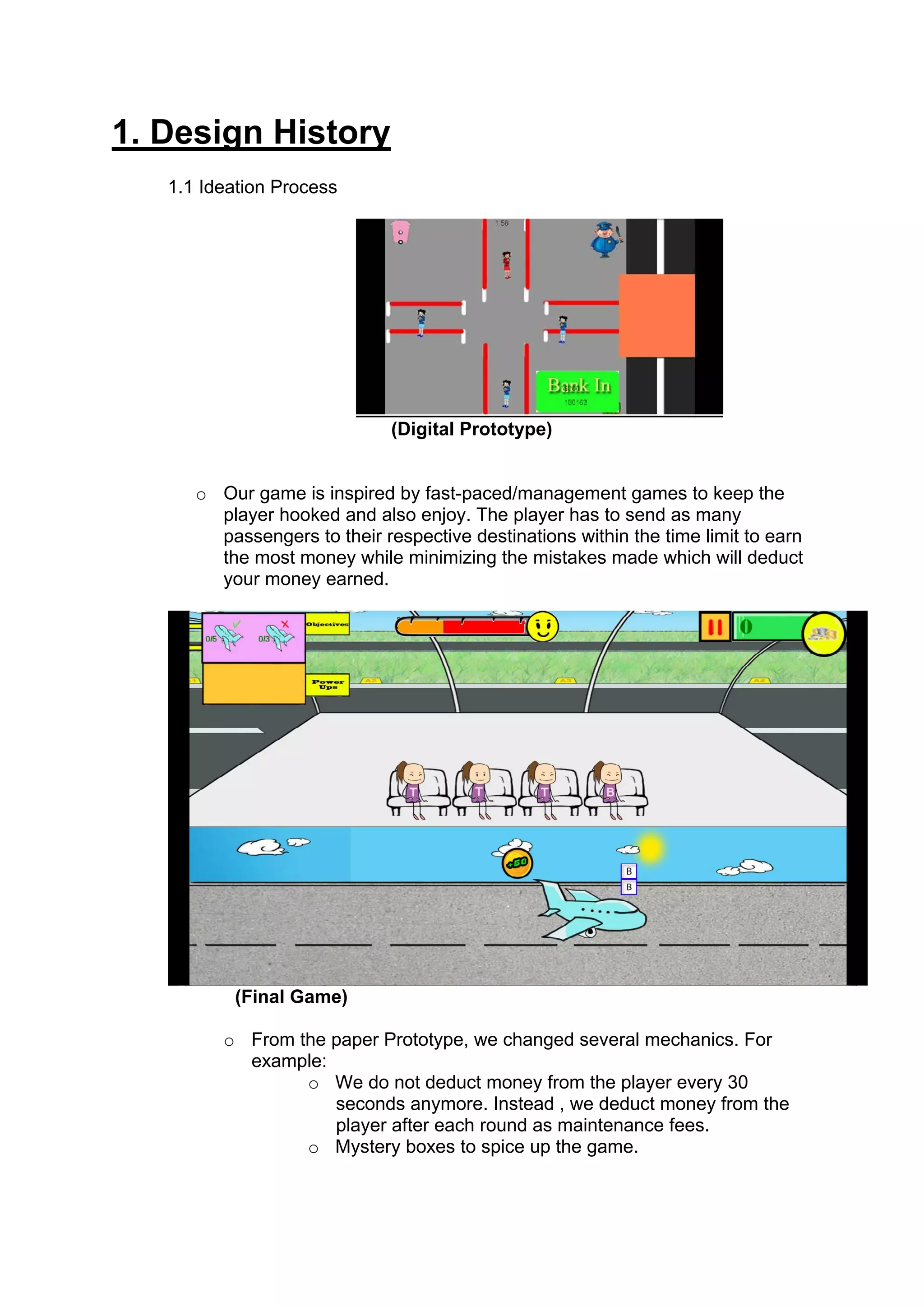 1. Design History
   1.1 Ideation Process




                              (Digital Prototype)


      o Our game is inspired by fast-paced/management games to keep the
        player hooked and also enjoy. The player has to send as many
        passengers to their respective destinations within the time limit to earn
        the most money while minimizing the mistakes made which will deduct
        your money earned.




          (Final Game)

         o From the paper Prototype, we changed several mechanics. For
           example:
                 o We do not deduct money from the player every 30
                    seconds anymore. Instead , we deduct money from the
                    player after each round as maintenance fees.
                 o Mystery boxes to spice up the game.
 