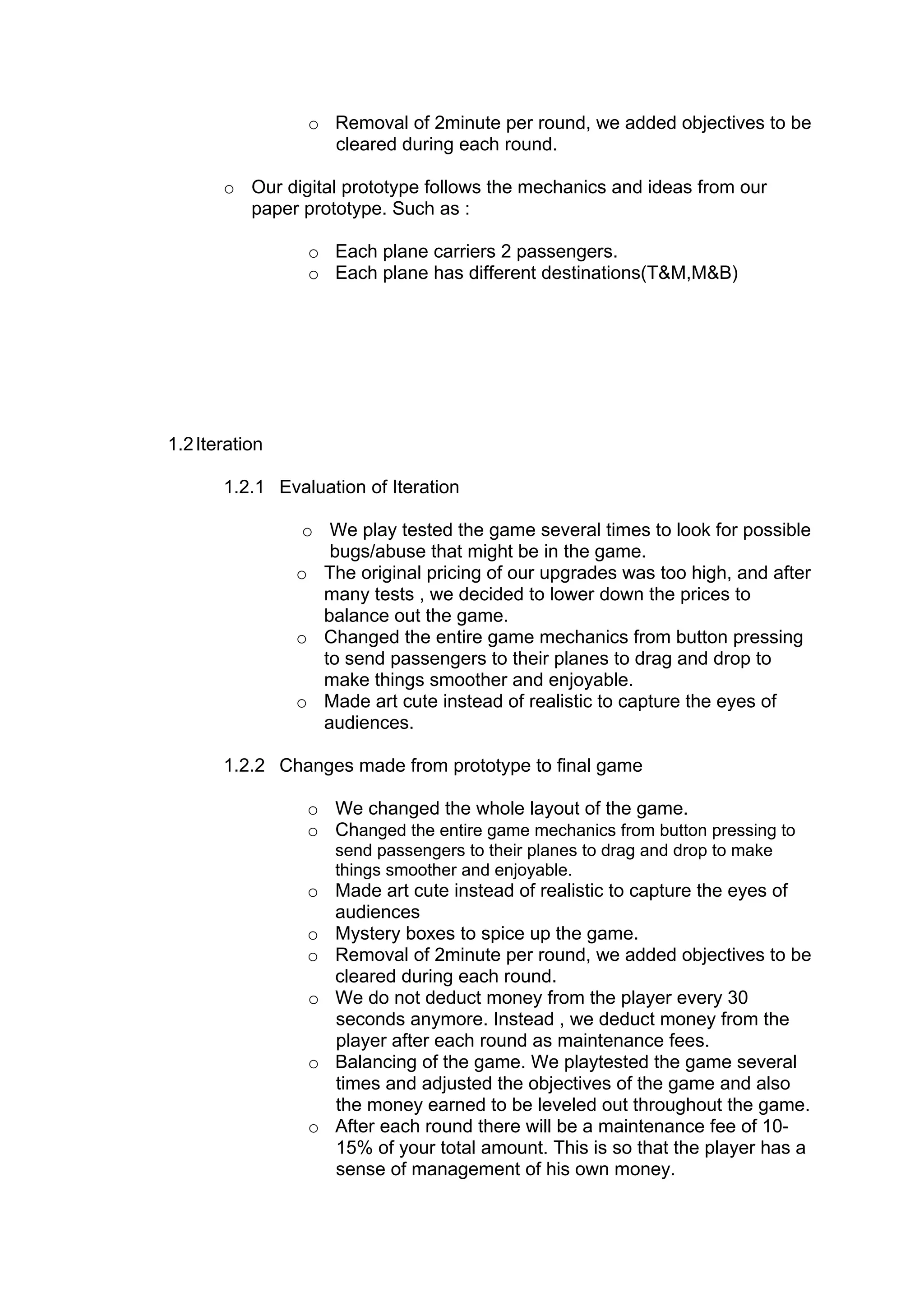 o Removal of 2minute per round, we added objectives to be
                   cleared during each round.

       o Our digital prototype follows the mechanics and ideas from our
         paper prototype. Such as :

                 o Each plane carriers 2 passengers.
                 o Each plane has different destinations(T&M,M&B)




1.2 Iteration

       1.2.1 Evaluation of Iteration

                o We play tested the game several times to look for possible
                   bugs/abuse that might be in the game.
                o The original pricing of our upgrades was too high, and after
                  many tests , we decided to lower down the prices to
                  balance out the game.
                o Changed the entire game mechanics from button pressing
                  to send passengers to their planes to drag and drop to
                  make things smoother and enjoyable.
                o Made art cute instead of realistic to capture the eyes of
                  audiences.

       1.2.2 Changes made from prototype to final game

                 o We changed the whole layout of the game.
                 o Changed the entire game mechanics from button pressing to
                    send passengers to their planes to drag and drop to make
                    things smoother and enjoyable.
                 o Made art cute instead of realistic to capture the eyes of
                   audiences
                 o Mystery boxes to spice up the game.
                 o Removal of 2minute per round, we added objectives to be
                   cleared during each round.
                 o We do not deduct money from the player every 30
                   seconds anymore. Instead , we deduct money from the
                   player after each round as maintenance fees.
                 o Balancing of the game. We playtested the game several
                   times and adjusted the objectives of the game and also
                   the money earned to be leveled out throughout the game.
                 o After each round there will be a maintenance fee of 10-
                   15% of your total amount. This is so that the player has a
                   sense of management of his own money.
 
