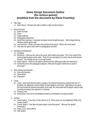 Game Design Document Outline
(for serious games)
(modified from the document by Diane Pozefsky)
1. Title Page
1.1. Game Name – Perhaps also add a subtitle or high concept sentence.
2. Game Overview
2.1. Game Concept
2.2. Genre
2.3. Target Audience
2.4. Pedagogical objective(s)
2.5. Game Flow Summary – How does the player move through the game. Both through framing
interface and the game itself.
2.6. Look and Feel – What is the basic look and feel of the game? What is the visual style?
2.7. How does the game insert itself in a pedagogical scenario?
3. Gameplay and Mechanics
3.1. Gameplay
3.2. Mechanics – What are the rules to the game, both implicit and explicit. This is the model of the
universe that the game works under. Think of it as a simulation of a world, how do all the pieces
interact? This actually can be a very large section.
3.3. Game Options – What are the options and how do they affect game play and mechanics?
3.4. Constraints due to the pedagogical objective. What are the player's behaviors to avoid or
encourage?
4. Story, Setting and Character
4.1. Story and Narrative
4.2. Game World
4.3. Characters.
5. Levels
5.1. Levels. Each level should include a synopsis, the required introductory material (and how it is
provided), the objectives, and the details of what happens in the level. Depending on the game,
this may include the physical description of the map, the critical path that the player needs to take,
and what encounters are important or incidental.
5.2. Training Level
5.3. Assessment. How are the knowledge/competencies developed in the game tested?
6. Interface
6.1. Visual System. If you have a HUD, what is on it? What menus are you displaying? What is the
camera model?
6.2. Control System – How does the game player control the game? What are the specific
commands?
6.3. Audio, music, sound effects
6.4. Help System
 